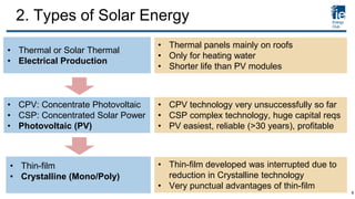 • Thermal or Solar Thermal
• Electrical Production
• CPV: Concentrate Photovoltaic
• CSP: Concentrated Solar Power
• Photovoltaic (PV)
• Thermal panels mainly on roofs
• Only for heating water
• Shorter life than PV modules
• CPV technology very unsuccessfully so far
• CSP complex technology, huge capital reqs
• PV easiest, reliable (>30 years), profitable
• Thin-film developed was interrupted due to
reduction in Crystalline technology
• Very punctual advantages of thin-film
• Thin-film
• Crystalline (Mono/Poly)
2. Types of Solar Energy
6
 
