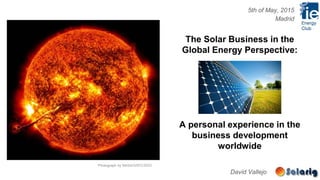 David Vallejo
The Solar Business in the
Global Energy Perspective:
A personal experience in the
business development
worldwide
Photograph by NASA/GSFC/SDO
5th of May, 2015
Madrid
 