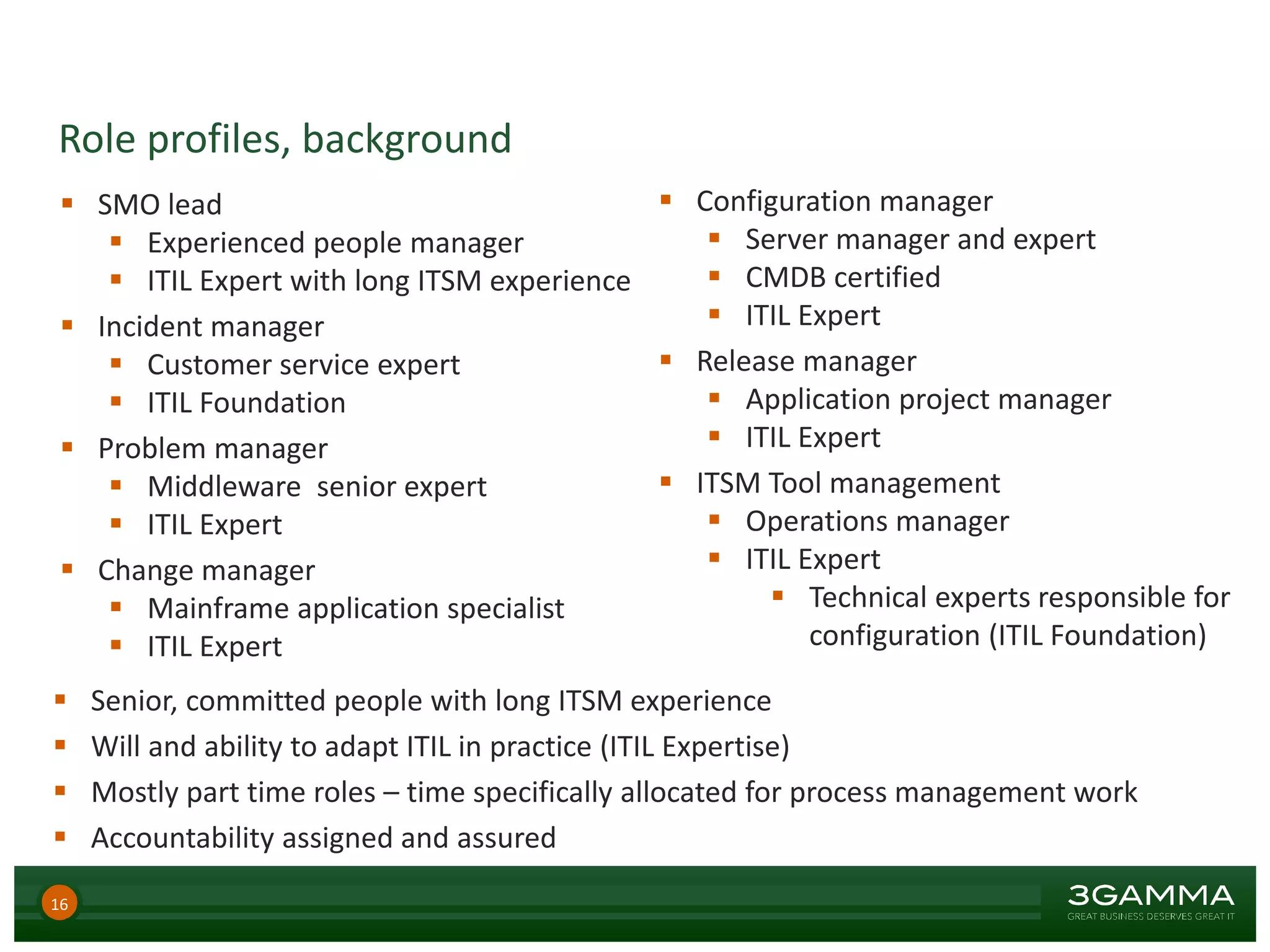 Role profiles, background
16
 SMO lead
 Experienced people manager
 ITIL Expert with long ITSM experience
 Incident manager
 Customer service expert
 ITIL Foundation
 Problem manager
 Middleware senior expert
 ITIL Expert
 Change manager
 Mainframe application specialist
 ITIL Expert
 Configuration manager
 Server manager and expert
 CMDB certified
 ITIL Expert
 Release manager
 Application project manager
 ITIL Expert
 ITSM Tool management
 Operations manager
 ITIL Expert
 Technical experts responsible for
configuration (ITIL Foundation)
 Senior, committed people with long ITSM experience
 Will and ability to adapt ITIL in practice (ITIL Expertise)
 Mostly part time roles – time specifically allocated for process management work
 Accountability assigned and assured
 