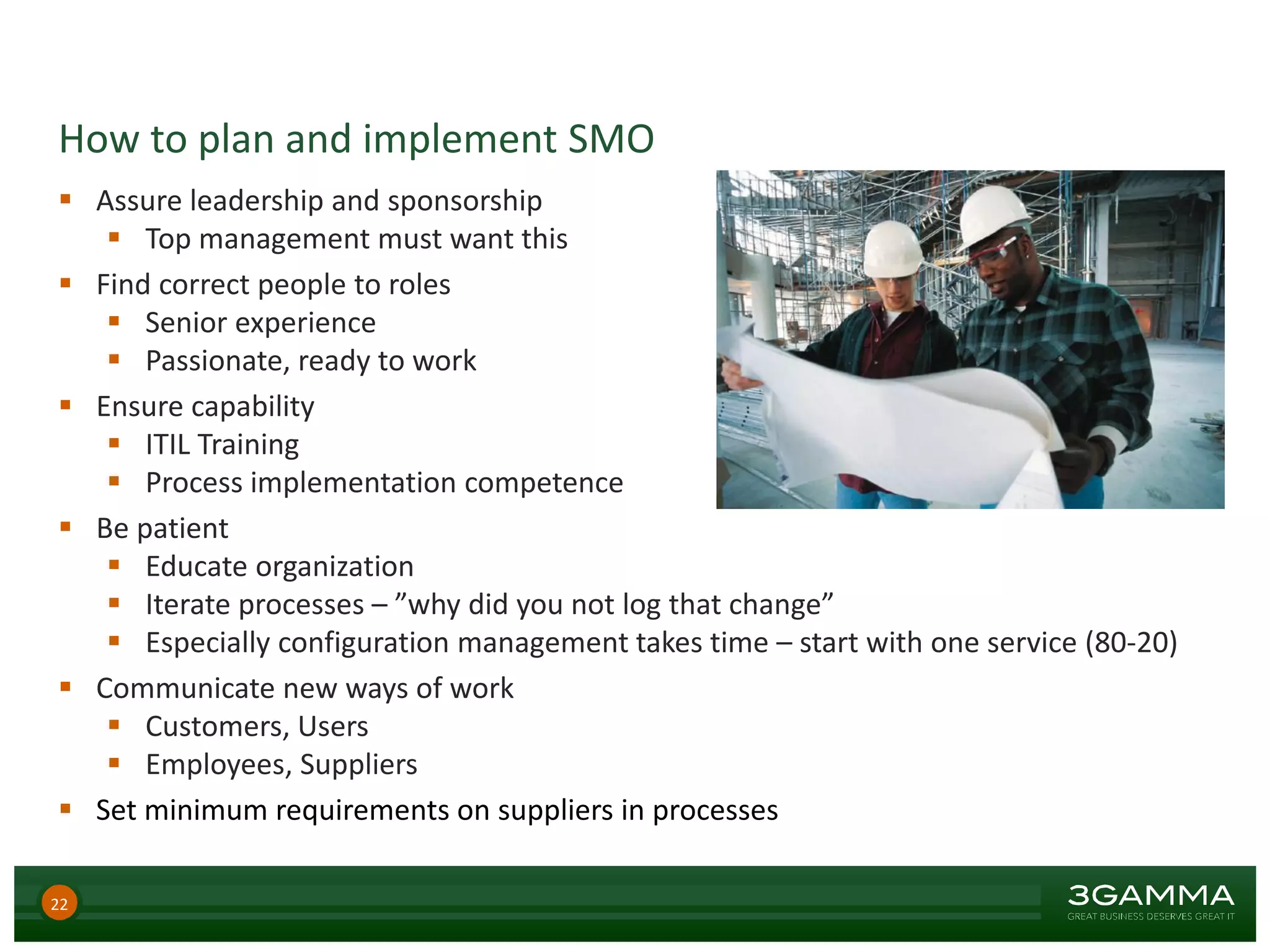 How to plan and implement SMO
 Assure leadership and sponsorship
 Top management must want this
 Find correct people to roles
 Senior experience
 Passionate, ready to work
 Ensure capability
 ITIL Training
 Process implementation competence
 Be patient
 Educate organization
 Iterate processes – ”why did you not log that change”
 Especially configuration management takes time – start with one service (80-20)
 Communicate new ways of work
 Customers, Users
 Employees, Suppliers
 Set minimum requirements on suppliers in processes
22
 