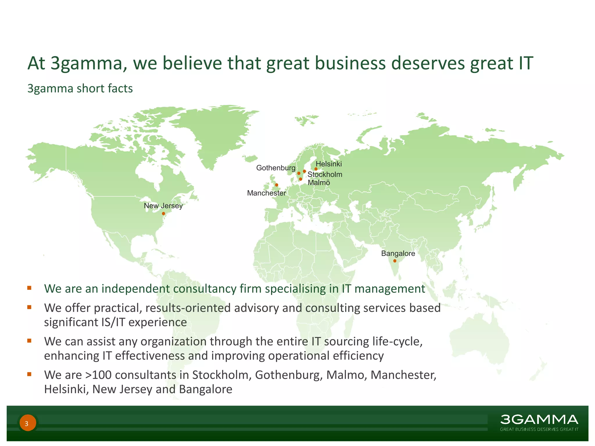 At 3gamma, we believe that great business deserves great IT
Stockholm
Malmö
Gothenburg
Bangalore
Helsinki
Manchester
New Jersey
3gamma short facts
 We are an independent consultancy firm specialising in IT management
 We offer practical, results-oriented advisory and consulting services based
significant IS/IT experience
 We can assist any organization through the entire IT sourcing life-cycle,
enhancing IT effectiveness and improving operational efficiency
 We are >100 consultants in Stockholm, Gothenburg, Malmo, Manchester,
Helsinki, New Jersey and Bangalore
3
 