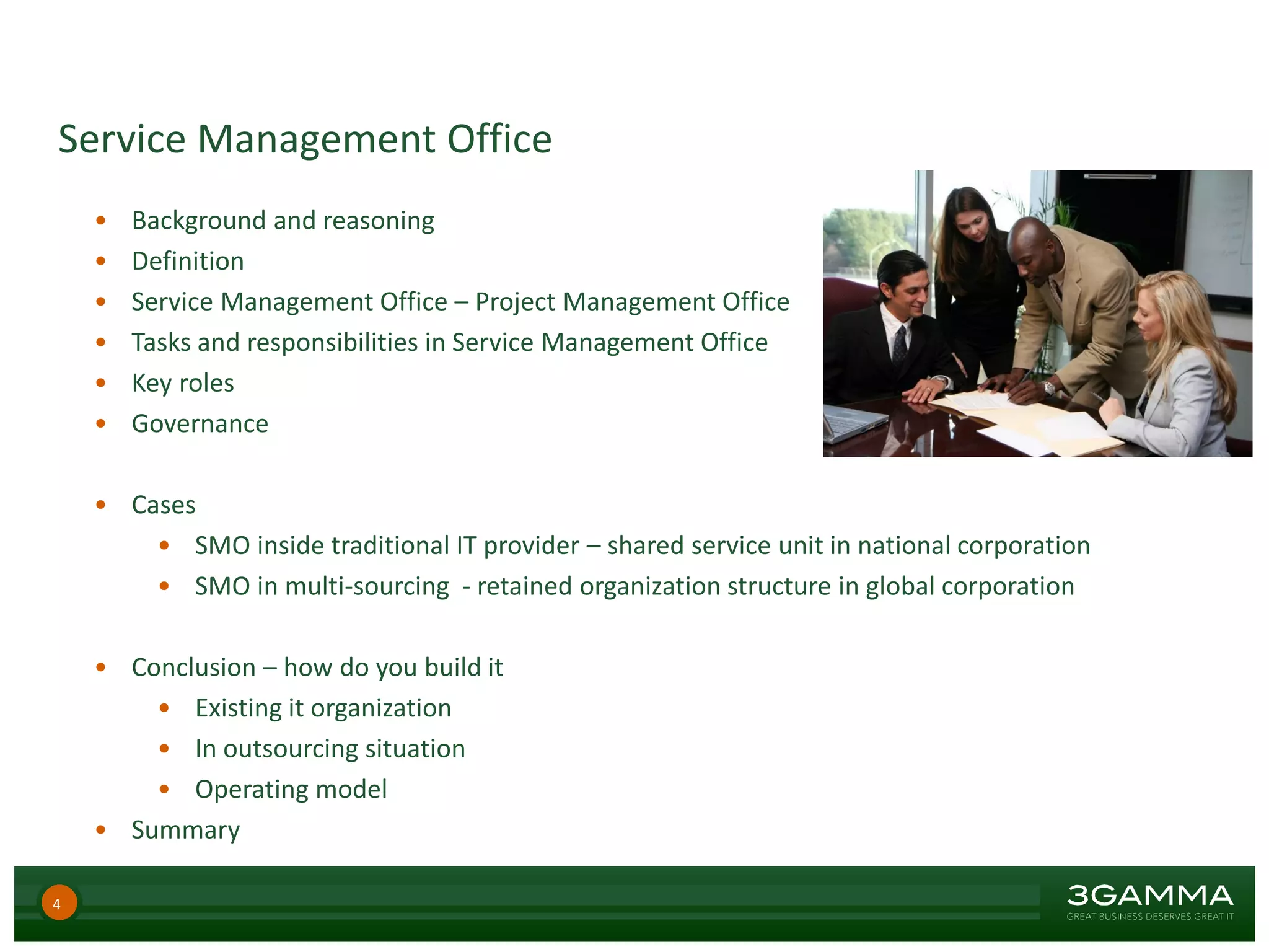 Service Management Office
• Background and reasoning
• Definition
• Service Management Office – Project Management Office
• Tasks and responsibilities in Service Management Office
• Key roles
• Governance
• Cases
• SMO inside traditional IT provider – shared service unit in national corporation
• SMO in multi-sourcing - retained organization structure in global corporation
• Conclusion – how do you build it
• Existing it organization
• In outsourcing situation
• Operating model
• Summary
4
 