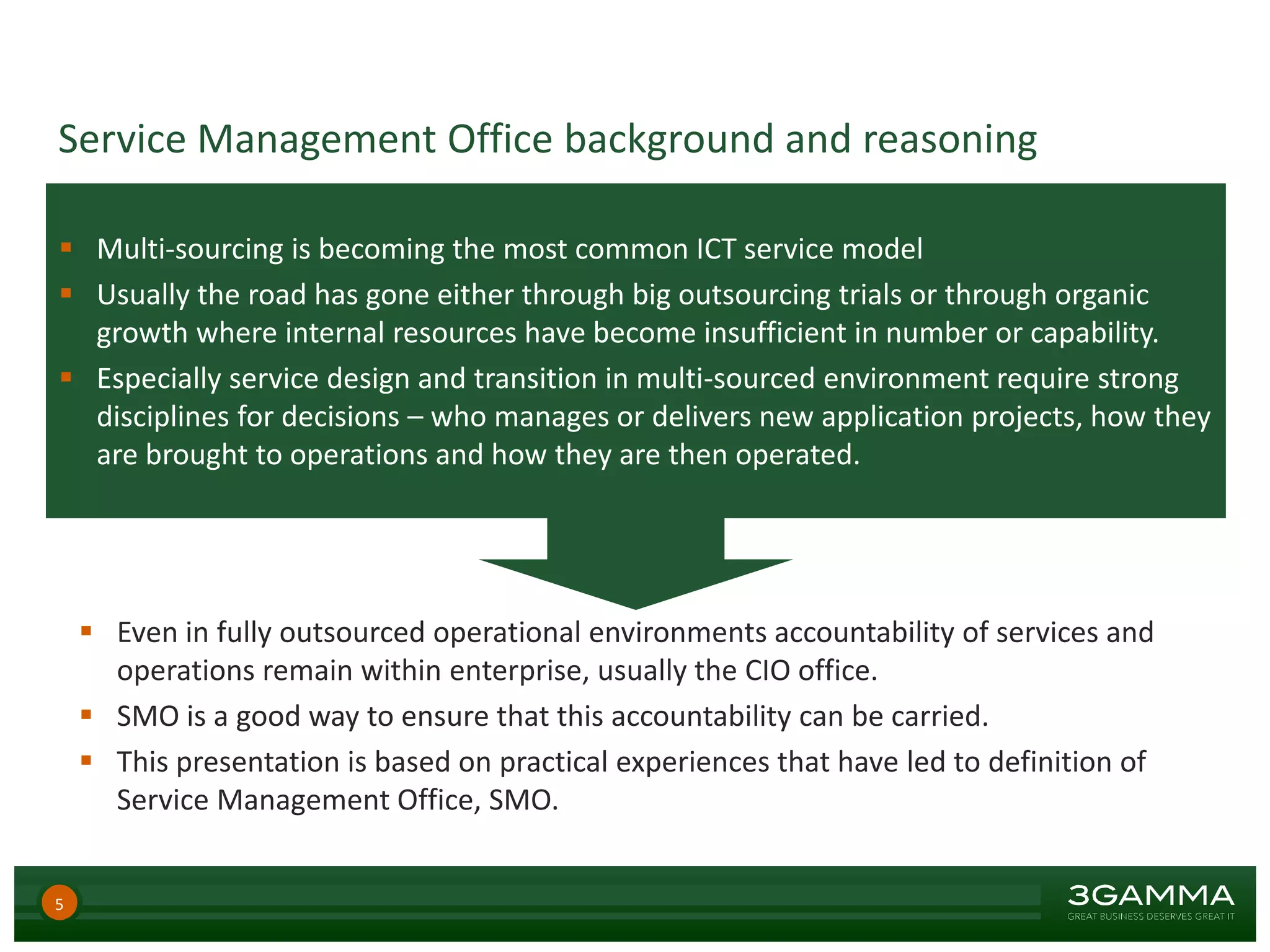  Multi-sourcing is becoming the most common ICT service model
 Usually the road has gone either through big outsourcing trials or through organic
growth where internal resources have become insufficient in number or capability.
 Especially service design and transition in multi-sourced environment require strong
disciplines for decisions – who manages or delivers new application projects, how they
are brought to operations and how they are then operated.
Service Management Office background and reasoning
 Even in fully outsourced operational environments accountability of services and
operations remain within enterprise, usually the CIO office.
 SMO is a good way to ensure that this accountability can be carried.
 This presentation is based on practical experiences that have led to definition of
Service Management Office, SMO.
5
 
