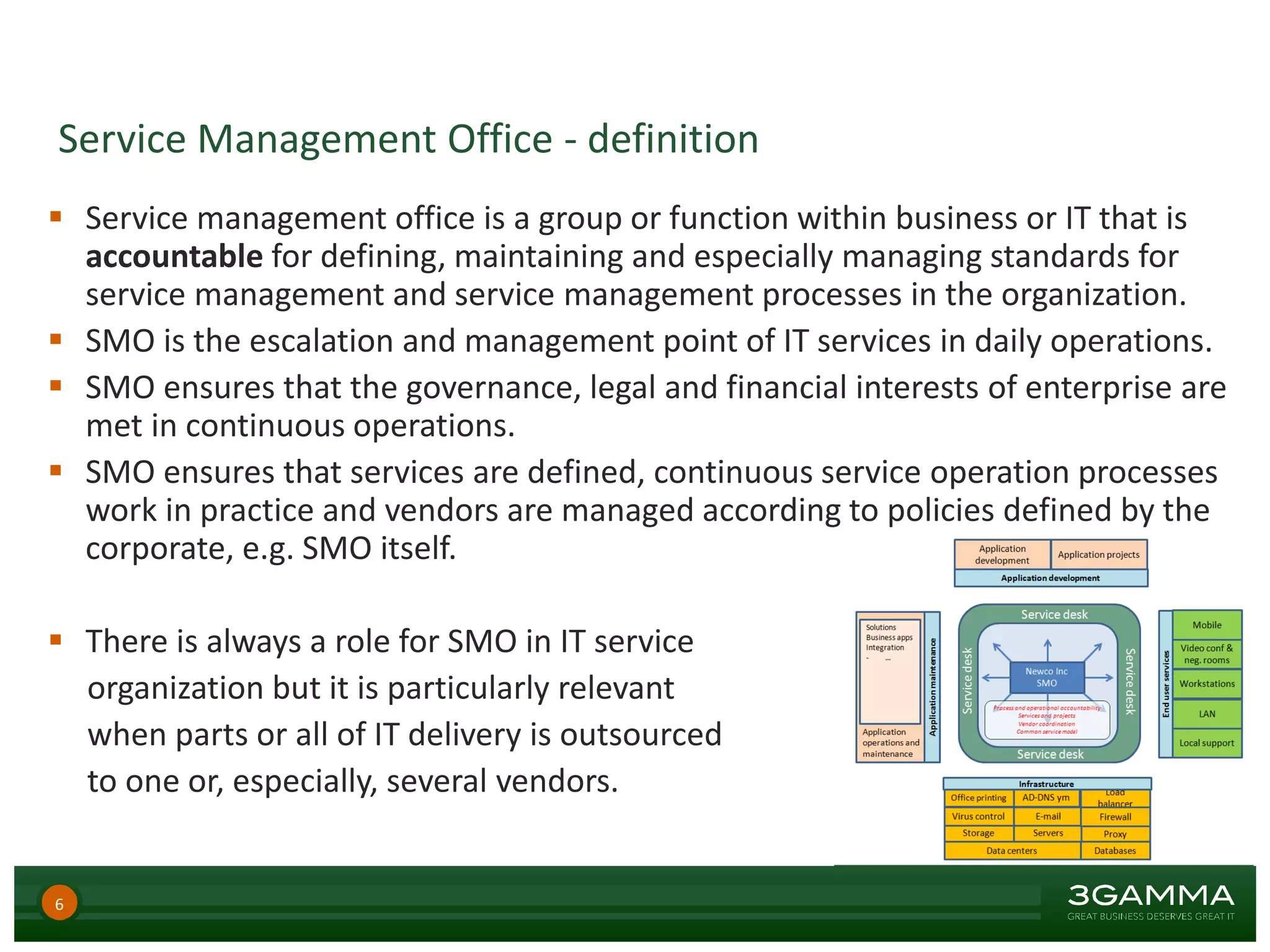 Service Management Office - definition
 Service management office is a group or function within business or IT that is
accountable for defining, maintaining and especially managing standards for
service management and service management processes in the organization.
 SMO is the escalation and management point of IT services in daily operations.
 SMO ensures that the governance, legal and financial interests of enterprise are
met in continuous operations.
 SMO ensures that services are defined, continuous service operation processes
work in practice and vendors are managed according to policies defined by the
corporate, e.g. SMO itself.
 There is always a role for SMO in IT service
organization but it is particularly relevant
when parts or all of IT delivery is outsourced
to one or, especially, several vendors.
6
 