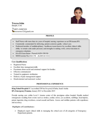 Treesa John
Sharjah, UAE
00971-569087630
treesarose123@gmail.com
PROFILE
 Staff Nurse with more than six years of hospital nursing experience as an ER/trauma RN.
 Consistently commended for delivering patient-centered, quality critical care.
 Dedicated member of multidisciplinary healthcare teams known for excellent clinical skills;
ability to remain calm under pressure; and strengths in making swift, correct decisions in
emergency situations.
 HAAD Exam Status : Passed (AGN-158118)
 MOH License No. RN011798 ;RL200916015434
Core Qualifications
 Registered Nurse
 Excellent time management skills
 Passionate about social and emotional support for families
 Effective communicator
 Trained in equipment sterilization
 Delivery of pain management support
 Detail-oriented and motivated worker
PROFESSIONAL EXPERIENCE
King Fahad Hospital JC I accredited 350 bed hospital)Albaha,Saudi Arabia
RN, Emergency/Trauma, January 2013 to December 2015
Provide nursing care within Level 1 trauma center of this prestigious urban hospital. Handle medical
emergencies resulting from events such as strokes, cardiac arrest, car accidents, stabbings, head injuries,
poison ingestion, drug overdoses, sexual assault and burns. Assess and stabilize patients with expedience
and accuracy.
Highlights ofContributions:
 Displayed expert clinical skills in managing the critical care of all categories of Emergency
Department patients.
 