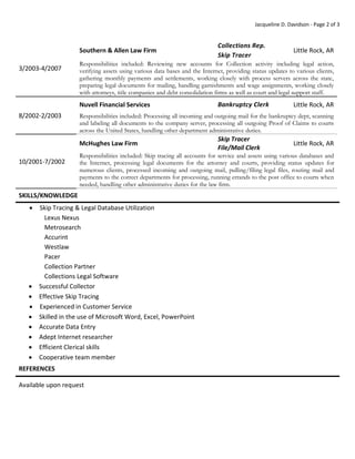 Jacqueline D. Davidson - Page 2 of 3
3/2003-4/2007
Southern & Allen Law Firm
Collections Rep.
Skip Tracer
Little Rock, AR
Responsibilities included: Reviewing new accounts for Collection activity including legal action,
verifying assets using various data bases and the Internet, providing status updates to various clients,
gathering monthly payments and settlements, working closely with process servers across the state,
preparing legal documents for mailing, handling garnishments and wage assignments, working closely
with attorneys, title companies and debt consolidation firms as well as court and legal support staff.
8/2002-2/2003
Nuvell Financial Services Bankruptcy Clerk Little Rock, AR
Responsibilities included: Processing all incoming and outgoing mail for the bankruptcy dept, scanning
and labeling all documents to the company server, processing all outgoing Proof of Claims to courts
across the United States, handling other department administrative duties.
10/2001-7/2002
McHughes Law Firm
Skip Tracer
File/Mail Clerk
Little Rock, AR
Responsibilities included: Skip tracing all accounts for service and assets using various databases and
the Internet, processing legal documents for the attorney and courts, providing status updates for
numerous clients, processed incoming and outgoing mail, pulling/filing legal files, routing mail and
payments to the correct departments for processing, running errands to the post office to courts when
needed, handling other administrative duties for the law firm.
SKILLS/KNOWLEDGE
 Skip Tracing & Legal Database Utilization
Lexus Nexus
Metrosearch
Accurint
Westlaw
Pacer
Collection Partner
Collections Legal Software
 Successful Collector
 Effective Skip Tracing
 Experienced in Customer Service
 Skilled in the use of Microsoft Word, Excel, PowerPoint
 Accurate Data Entry
 Adept Internet researcher
 Efficient Clerical skills
 Cooperative team member
REFERENCES
Available upon request
 