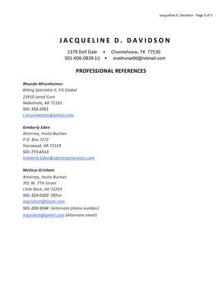 Jacqueline D. Davidson - Page 3 of 3
J A C Q U E L I N E D . D A V I D S O N
1379 Dell Dale • Channelview, TX 77530
501-606-0838 (c) • arabhorse99@hotmail.com
PROFESSIONAL REFERENCES
Rhonda Misenheimer
Billing Specialist II, FIS Global
23410 Jared Cove
Mabelvale, AR 72103
501-350-2051
r.misenheimer@yahoo.com
Kimberly Eden
Attorney, Hosto Buchan
P.O. Box 7172
Sherwood, AR 72124
501-773-6513
Kimberly.Eden@edenlegalservices.com
Melissa Grisham:
Attorney, Hosto Buchan
701 W. 7TH Street
Little Rock, AR 72203
501-320-0203 Office
mgrisham@hosto.com
501-209-9594 (Alternate phone number)
mbpaluch@gmail.com (Alternate email)
 