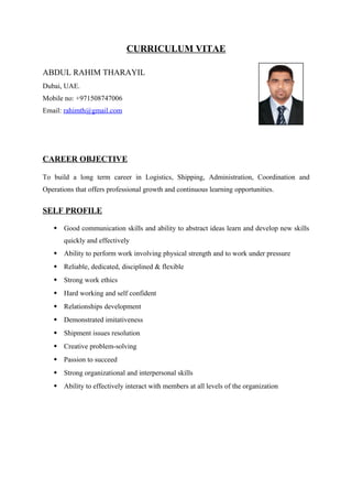 CURRICULUM VITAE
ABDUL RAHIM THARAYIL
Dubai, UAE.
Mobile no: +971508747006
Email: rahimth@gmail.com
CAREER OBJECTIVE
To build a long term career in Logistics, Shipping, Administration, Coordination and
Operations that offers professional growth and continuous learning opportunities.
SELF PROFILE
 Good communication skills and ability to abstract ideas learn and develop new skills
quickly and effectively
 Ability to perform work involving physical strength and to work under pressure
 Reliable, dedicated, disciplined & flexible
 Strong work ethics
 Hard working and self confident
 Relationships development
 Demonstrated imitativeness
 Shipment issues resolution
 Creative problem-solving
 Passion to succeed
 Strong organizational and interpersonal skills
 Ability to effectively interact with members at all levels of the organization
 