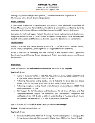 CHANDER PRAKASH
Contact no. +91-9351717070
Email-P20012431@gmail.com
Seeking Assignments in Project Management / Cell Site Administration / Operations &
Maintenance with a Growth Oriented Organization
Career Summary:
A Goal Driven Professional in Telecom With more than 13 Years’ Experience in the Areas of
Project Management, Site Administration, Operations & Maintenance And Testing. Currently
associated with Reliance JIO Infocomm Ltd Rajasthan as Senior I&C Engineer deployment.
Operations & Technical Support Network Planning & Project Implementation & Deployment.
Integration and rectification of site at L1 level. Acceptance testing (Nodal, Link & Network) 24x7
Support for Operations and Maintenance. Remote support for Operations and Maintenance.
Technical Skills:
Juniper, Cisco, PDH, SDH, DWDM, ROADM, ASON, OTN, LTE, IP/MPLS, Product Handled: Tellabs,
Alcatel lucent, Ciena (Nortel), Samsung ENode B, Ceragone Microwave and Utility.
Played a vital role in interesting with the servicing of the Rajasthan circle. Operational
Excellence, Energy Efficiency, Energy Management, Project planning& management, Network
Management.
Experience:-
Since July’14 to Till Date, Reliance JIO Infocomm Ltd, Rajasthan as I&C Engineer.
Key Result Areas:
 Involve in deployment of Cisco (CSS, AG1, AG2, and AG3), Samsung 850 & 2300 Mhz and
ALU (ROADM, and ILA for Metro Links) as per NDD.
 Performing Acceptance testing (Nodal, Link & Network) for Cisco CSS sites (Cisco
ASR901, ASR920i, ASR920o), AG1 (Cisco ASR 903) and AG2 (Cisco ASR 9010).
 Performing Acceptance testing (Nodal, Link & Network) for Alcatel Lucent (PSS32, PSS4)
and responsible for E2E Link.
 24x7 Support for ISP Operations and Maintenance for all types of Cisco, and ALU
Equipment’s).Remote support for Operations and Maintenance. Integration and
rectification of site (CSS & AG1) at L1 level. Understanding of Topology and call flow in
R4G Network. Responsible for QA of Sites as per as RJIL Guide lines.
Apr 2013 to Dec 2015, ERICSSON INDIA LTD, Rajasthan as Area Manager
Project: - Reliance Communication Ltd.
Key Result Areas:
 Worked with ERICSSON INDIA LTD A Strategic Planner With Expertise In Managing The
Testing, Commissioning & Maintenance Of A Wide Range Of Electrical Control (O&M)
 