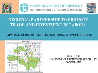 1
MSILU, D.D
INVESTMENT PROMOTION SPECIALIST
TABORA MCI
REGIONAL PARTNERSHIP TO PROMOTE
TRADE AND INVESTMENT IN TABORA
CAPSTONE SEMINAR HELD IN NEW YORK, 28-29 OCTOBER 2013
 