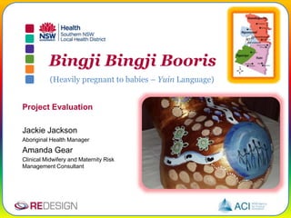 Bingji Bingji Booris
(Heavily pregnant to babies – Yuin Language)
Project Evaluation
Jackie Jackson
Aboriginal Health Manager
Amanda Gear
Clinical Midwifery and Maternity Risk
Management Consultant
 