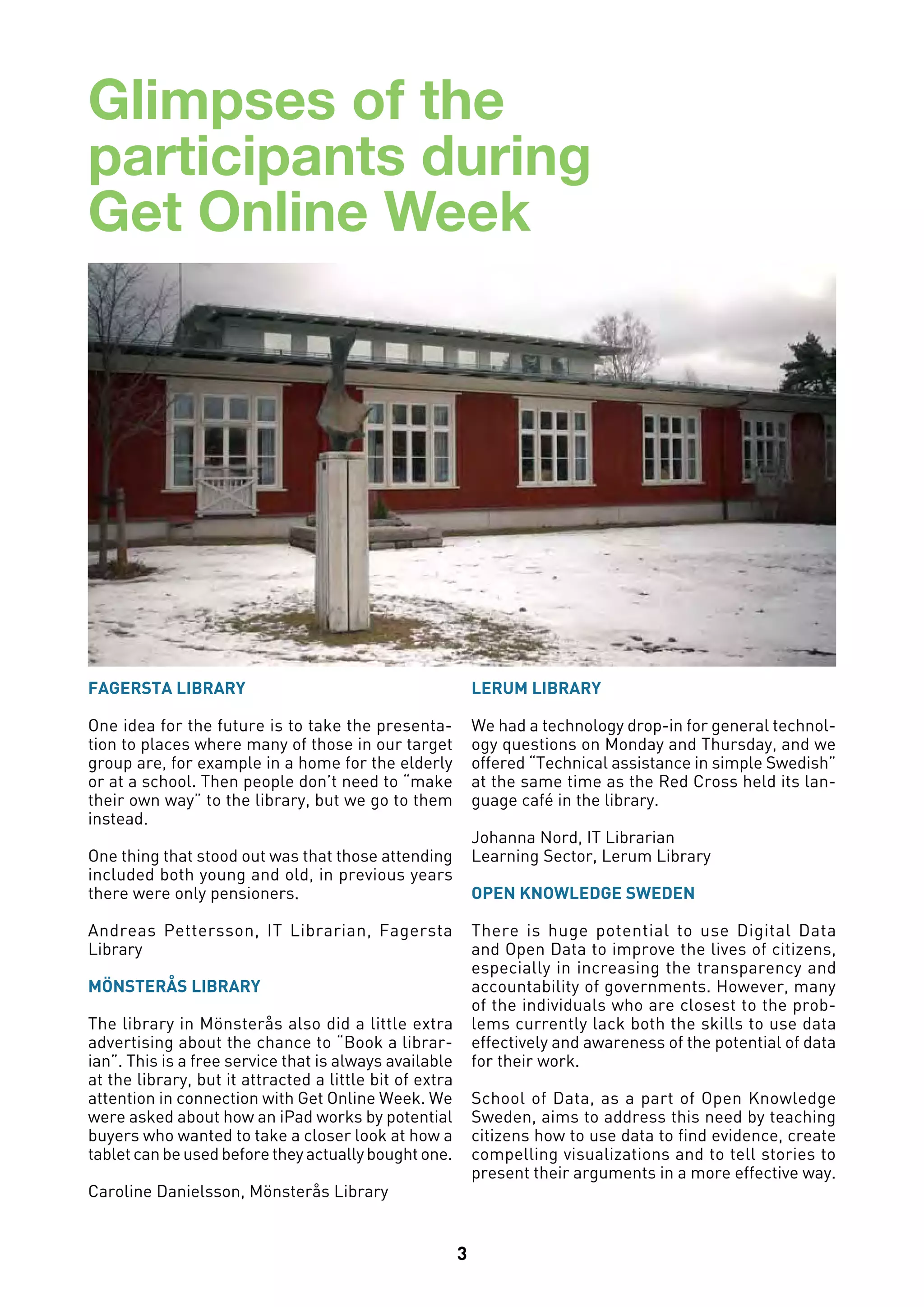 3
Glimpses of the
participants during
Get Online Week
FAGERSTA LIBRARY
One idea for the future is to take the presenta-
tion to places where many of those in our target
group are, for example in a home for the elderly
or at a school. Then people don’t need to “make
their own way” to the library, but we go to them
instead.
One thing that stood out was that those attending
included both young and old, in previous years
there were only pensioners.   
Andreas Pettersson, IT Librarian, Fagersta
Library
MÖNSTERÅS LIBRARY
The library in Mönsterås also did a little extra
advertising about the chance to “Book a librar-
ian”. This is a free service that is always available
at the library, but it attracted a little bit of extra
attention in connection with Get Online Week. We
were asked about how an iPad works by potential
buyers who wanted to take a closer look at how a
tabletcanbeusedbeforetheyactuallyboughtone.
Caroline Danielsson, Mönsterås Library
LERUM LIBRARY
We had a technology drop-in for general technol-
ogy questions on Monday and Thursday, and we
offered “Technical assistance in simple Swedish”
at the same time as the Red Cross held its lan-
guage café in the library.
Johanna Nord, IT Librarian
Learning Sector, Lerum Library
OPEN KNOWLEDGE SWEDEN
There is huge potential to use Digital Data
and Open Data to improve the lives of citizens,
especially in increasing the transparency and
accountability of governments. However, many
of the individuals who are closest to the prob-
lems currently lack both the skills to use data
effectively and awareness of the potential of data
for their work.
School of Data, as a part of Open Knowledge
Sweden, aims to address this need by teaching
citizens how to use data to find evidence, create
compelling visualizations and to tell stories to
present their arguments in a more effective way.
 