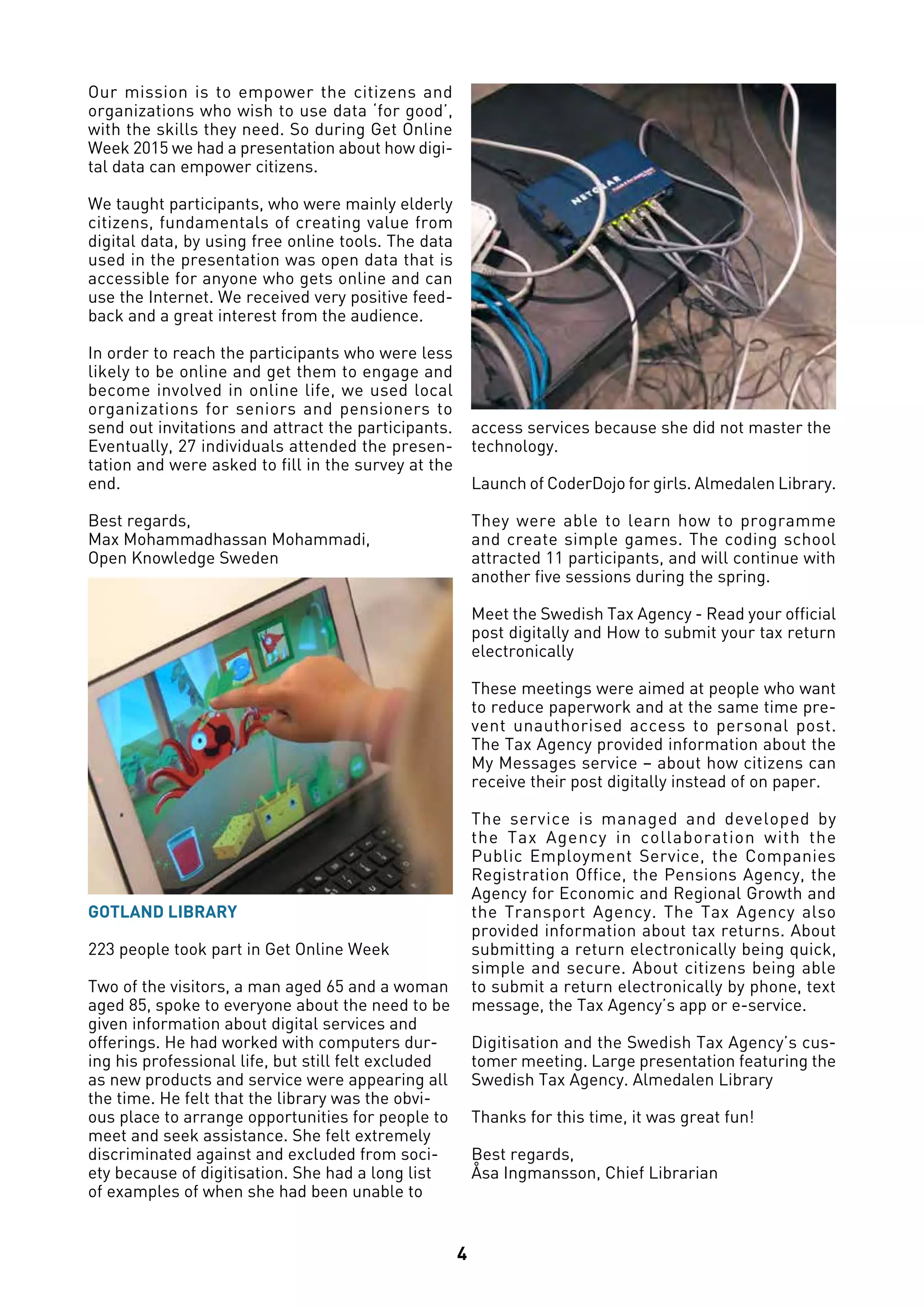 4
Our mission is to empower the citizens and
organizations who wish to use data ‘for good’,
with the skills they need. So during Get Online
Week 2015 we had a presentation about how digi-
tal data can empower citizens.
We taught participants, who were mainly elderly
citizens, fundamentals of creating value from
digital data, by using free online tools. The data
used in the presentation was open data that is
accessible for anyone who gets online and can
use the Internet. We received very positive feed-
back and a great interest from the audience.
In order to reach the participants who were less
likely to be online and get them to engage and
become involved in online life, we used local
organizations for seniors and pensioners to
send out invitations and attract the participants.
Eventually, 27 individuals attended the presen-
tation and were asked to fill in the survey at the
end.
Best regards,
Max Mohammadhassan Mohammadi,
Open Knowledge Sweden
GOTLAND LIBRARY
223 people took part in Get Online Week
Two of the visitors, a man aged 65 and a woman
aged 85, spoke to everyone about the need to be
given information about digital services and
offerings. He had worked with computers dur-
ing his professional life, but still felt excluded
as new products and service were appearing all
the time. He felt that the library was the obvi-
ous place to arrange opportunities for people to
meet and seek assistance. She felt extremely
discriminated against and excluded from soci-
ety because of digitisation. She had a long list
of examples of when she had been unable to
access services because she did not master the
technology.
Launch of CoderDojo for girls. Almedalen Library.
They were able to learn how to programme
and create simple games. The coding school
attracted 11 participants, and will continue with
another five sessions during the spring.
Meet the Swedish Tax Agency - Read your official
post digitally and How to submit your tax return
electronically
These meetings were aimed at people who want
to reduce paperwork and at the same time pre-
vent unauthorised access to personal post.
The Tax Agency provided information about the
My Messages service – about how citizens can
receive their post digitally instead of on paper.
The service is managed and developed by
the Tax Agency in collaboration with the
Public Employment Service, the Companies
Registration Office, the Pensions Agency, the
Agency for Economic and Regional Growth and
the Transport Agency. The Tax Agency also
provided information about tax returns. About
submitting a return electronically being quick,
simple and secure. About citizens being able
to submit a return electronically by phone, text
message, the Tax Agency’s app or e-service.
Digitisation and the Swedish Tax Agency’s cus-
tomer meeting. Large presentation featuring the
Swedish Tax Agency. Almedalen Library
Thanks for this time, it was great fun!
Best regards,
Åsa Ingmansson, Chief Librarian
 