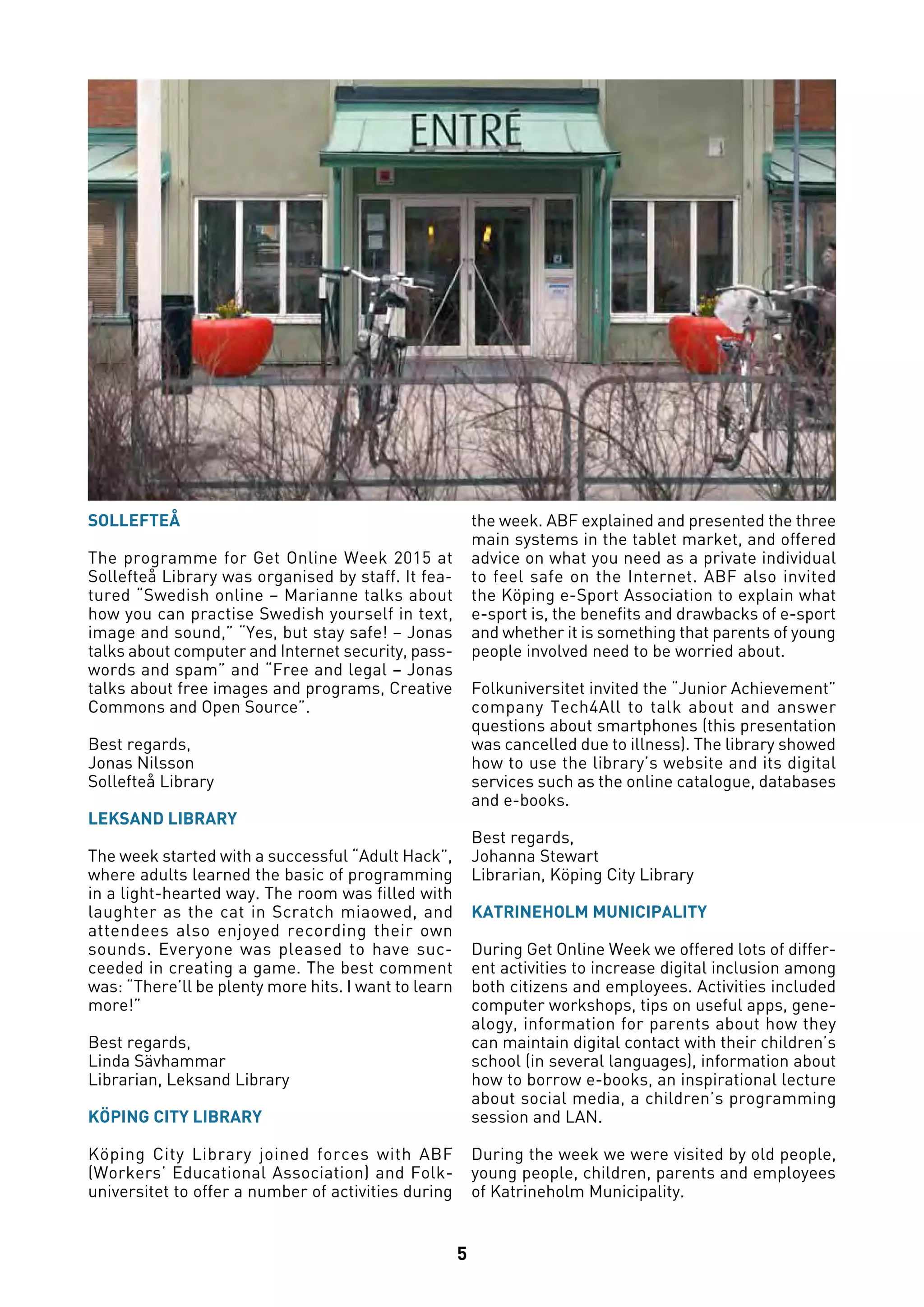 5
SOLLEFTEÅ
The programme for Get Online Week 2015 at
Sollefteå Library was organised by staff. It fea-
tured “Swedish online – Marianne talks about
how you can practise Swedish yourself in text,
image and sound,” “Yes, but stay safe! – Jonas
talks about computer and Internet security, pass-
words and spam” and “Free and legal – Jonas
talks about free images and programs, Creative
Commons and Open Source”.
Best regards,
Jonas Nilsson
Sollefteå Library
LEKSAND LIBRARY
The week started with a successful “Adult Hack”,
where adults learned the basic of programming
in a light-hearted way. The room was filled with
laughter as the cat in Scratch miaowed, and
attendees also enjoyed recording their own
sounds. Everyone was pleased to have suc-
ceeded in creating a game. The best comment
was: “There’ll be plenty more hits. I want to learn
more!”
Best regards,
Linda Sävhammar
Librarian, Leksand Library
KÖPING CITY LIBRARY
Köping City Library joined forces with ABF
(Workers’ Educational Association) and Folk-
universitet to offer a number of activities during
the week. ABF explained and presented the three
main systems in the tablet market, and offered
advice on what you need as a private individual
to feel safe on the Internet. ABF also invited
the Köping e-Sport Association to explain what
e-sport is, the benefits and drawbacks of e-sport
and whether it is something that parents of young
people involved need to be worried about.
Folkuniversitet invited the “Junior Achievement”
company Tech4All to talk about and answer
questions about smartphones (this presentation
was cancelled due to illness). The library showed
how to use the library’s website and its digital
services such as the online catalogue, databases
and e-books.
Best regards,
Johanna Stewart
Librarian, Köping City Library
KATRINEHOLM MUNICIPALITY
During Get Online Week we offered lots of differ-
ent activities to increase digital inclusion among
both citizens and employees. Activities included
computer workshops, tips on useful apps, gene-
alogy, information for parents about how they
can maintain digital contact with their children’s
school (in several languages), information about
how to borrow e-books, an inspirational lecture
about social media, a children’s programming
session and LAN.
During the week we were visited by old people,
young people, children, parents and employees
of Katrineholm Municipality.
 