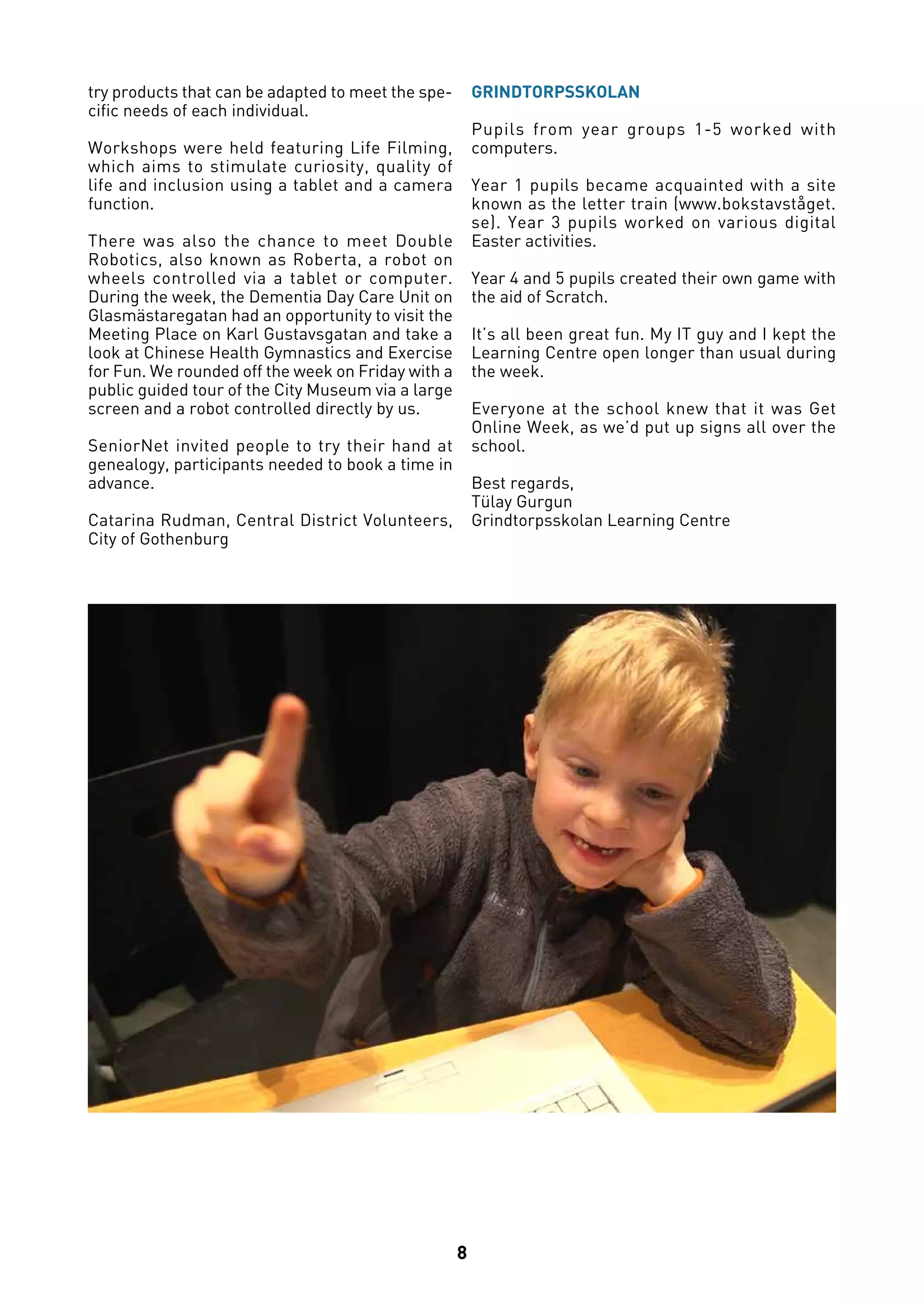 8
try products that can be adapted to meet the spe-
cific needs of each individual.
Workshops were held featuring Life Filming,
which aims to stimulate curiosity, quality of
life and inclusion using a tablet and a camera
function.
There was also the chance to meet Double
Robotics, also known as Roberta, a robot on
wheels controlled via a tablet or computer.
During the week, the Dementia Day Care Unit on
Glasmästaregatan had an opportunity to visit the
Meeting Place on Karl Gustavsgatan and take a
look at Chinese Health Gymnastics and Exercise
for Fun. We rounded off the week on Friday with a
public guided tour of the City Museum via a large
screen and a robot controlled directly by us.
SeniorNet invited people to try their hand at
genealogy, participants needed to book a time in
advance.
Catarina Rudman, Central District Volunteers,
City of Gothenburg
GRINDTORPSSKOLAN
Pupils from year groups 1-5 worked with
computers.
Year 1 pupils became acquainted with a site
known as the letter train (www.bokstavståget.
se). Year 3 pupils worked on various digital
Easter activities.
Year 4 and 5 pupils created their own game with
the aid of Scratch.
It’s all been great fun. My IT guy and I kept the
Learning Centre open longer than usual during
the week. 
Everyone at the school knew that it was Get
Online Week, as we’d put up signs all over the
school.
Best regards,
Tülay Gurgun
Grindtorpsskolan Learning Centre
 