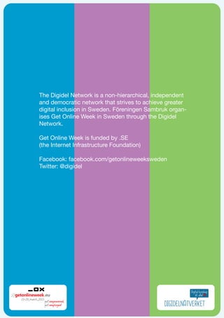 The Digidel Network is a non-hierarchical, independent
and democratic network that strives to achieve greater
digital inclusion in Sweden. Föreningen Sambruk organ-
ises Get Online Week in Sweden through the Digidel
Network.
Get Online Week is funded by .SE
(the Internet Infrastructure Foundation)
Facebook: facebook.com/getonlineweeksweden
Twitter: @digidel
 