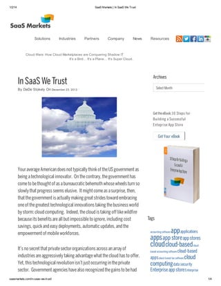 1/2/14 SaaS Markets | In SaaS We Trust
saasmarkets.com/in-saas-we-trust/ 1/4
InSaaS WeTrust
By DeDe Stokely On December 23, 2013 ·
YouraverageAmerican does nottypicallythinkof theUSgovernmentas
being atechnological innovator. On thecontrary, thegovernmenthas
cometo bethoughtof as abureaucratic behemoth whosewheels turn so
slowlythatprogress seems elusive. Itmightcomeas asurprise, then,
thatthegovernmentis actuallymaking greatstrides toward embracing
oneof thegreatesttechnological innovations taking thebusiness world
bystorm: cloud computing. Indeed, thecloud is taking off likewildfire
becauseits benefits areall butimpossibleto ignore, including cost
savings, quickand easydeployments, automatic updates, and the
empowermentof mobileworkforces.
It’s no secretthatprivatesectororganizations across an arrayof
industries areaggressivelytaking advantagewhatthecloud has to offer.
Yet, this technological revolution isn’tjustoccurring in theprivate
sector. Governmentagencies havealso recognized thegains to behad
Get Your eBook
Archives
Select Month
Get theeBook:10 Steps for
Building a Successful
Enteprise App Store
Tags
accountingsoftware appapplications
appsapp storeapp stores
cloudcloud-basedcloud-
based accountingsoftware cloud-based
appscloud-based tax software cloud
computingdata security
Enterpriseapp storeEnterprise
Cloud Wars: How Cloud Marketplaces are Conquering Shadow IT
It’s a Bird… It’s a Plane… It’s Super Cloud.
Solutions Industries Partners Company News Resources
 