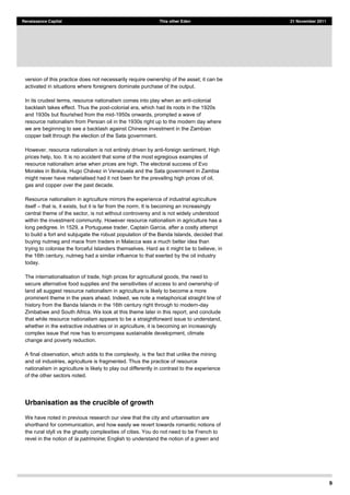 9
Renaissance Capital This other Eden 21 November 2011
version of this practice does not necessarily require ownership of the asset; it can be
activated in situations where foreigners dominate purchase of the output.
In its crudest terms, resource nationalism comes into play when an anti-colonial
backlash takes effect. Thus the post-colonial era, which had its roots in the 1920s
and 1930s but flourished from the mid-1950s onwards, prompted a wave of
resource nationalism from Persian oil in the 1930s right up to the modern day where
we are beginning to see a backlash against Chinese investment in the Zambian
copper belt through the election of the Sata government.
However, resource nationalism is not entirely driven by anti-foreign sentiment. High
prices help, too. It is no accident that some of the most egregious examples of
resource nationalism arise when prices are high. The electoral success of Evo
might never have materialised had it not been for the prevailing high prices of oil,
gas and copper over the past decade.
Resource nationalism in agriculture mirrors the experience of industrial agriculture
itself that is, it exists, but it is far from the norm. It is becoming an increasingly
central theme of the sector, is not without controversy and is not widely understood
within the investment community. However resource nationalism in agriculture has a
long pedigree. In 1529, a Portuguese trader, Captain Garcia, after a costly attempt
to build a fort and subjugate the robust population of the Banda Islands, decided that
buying nutmeg and mace from traders in Malacca was a much better idea than
trying to colonise the forceful Islanders themselves. Hard as it might be to believe, in
the 16th century, nutmeg had a similar influence to that exerted by the oil industry
today.
The internationalisation of trade, high prices for agricultural goods, the need to
secure alternative food supplies and the sensitivities of access to and ownership of
land all suggest resource nationalism in agriculture is likely to become a more
prominent theme in the years ahead. Indeed, we note a metaphorical straight line of
history from the Banda Islands in the 16th century right through to modern-day
Zimbabwe and South Africa. We look at this theme later in this report, and conclude
that while resource nationalism appears to be a straightforward issue to understand,
whether in the extractive industries or in agriculture, it is becoming an increasingly
complex issue that now has to encompass sustainable development, climate
change and poverty reduction.
A final observation, which adds to the complexity, is the fact that unlike the mining
and oil industries, agriculture is fragmented. Thus the practice of resource
nationalism in agriculture is likely to play out differently in contrast to the experience
of the other sectors noted.
Urbanisation as the crucible of growth
We have noted in previous research our view that the city and urbanisation are
shorthand for communication, and how easily we revert towards romantic notions of
the rural idyll vs the ghastly complexities of cities. You do not need to be French to
revel in the notion of la patrimoine; English to understand the notion of a green and
 