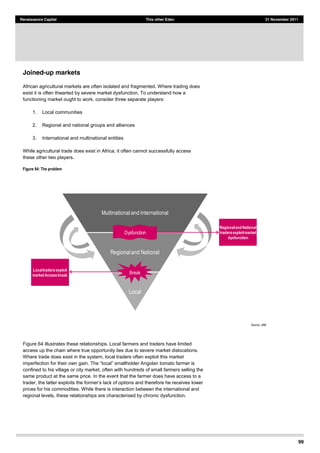 99
Renaissance Capital This other Eden 21 November 2011
Joined-up markets
African agricultural markets are often isolated and fragmented. Where trading does
exist it is often thwarted by severe market dysfunction. To understand how a
functioning market ought to work, consider three separate players:
1. Local communities
2. Regional and national groups and alliances
3. International and multinational entities
While agricultural trade does exist in Africa, it often cannot successfully access
these other two players.
Figure 64: The problem
Source:  JAM  
Figure 64 illustrates these relationships. Local farmers and traders have limited
access up the chain where true opportunity lies due to severe market dislocations.
Where trade does exist in the system, local traders often exploit this market
imperfection for their
confined to his village or city market, often with hundreds of small farmers selling the
same product at the same price. In the event that the farmer does have access to a
trader, the latter explo
prices for his commodities. While there is interaction between the international and
regional levels, these relationships are characterised by chronic dysfunction.
Multinational  and  International
Regional  and  National
Local
Dysfunction
Break
Regionaland National
tradersexploitmarket
dysfunction
Localtradersexploit
marketAccessbreak
 