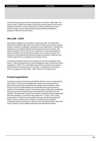 101
Renaissance Capital This other Eden 21 November 2011
All these developments promote the development of an African middle class. The
virtuous circle of wealth accumulation brings higher savings rates and this brings in
additional investment. And the emergence of an African middle class results in
political change as well as governments finding themselves answerable to
taxpayers, rather than the aid industry.
Why JAM ACD?
Facing these challenges is not academic, according to JAM. The organisation
asserts that an effective agri-consumer business in Africa means having a physical
presence, networks of colleagues, strong government relationships, a reputation for
integrity and a diversified strategy for both agricultural inputs and outputs. JAM
claims
create sustainable communities and businesses. It can access government aid
funding to conduct agricultural training and implement education, healthcare, and
nutrition programmes in a targeted and coordinated manner.
Companies can attempt the same but at great cost and with the likelihood of low
returns. Failed aid programmes are easily paralleled by failed corporate community
engagement in Africa. This model allows corporates to do what they are good at
doing business and making returns for investors and allows the humanitarian
partner to engage with communities. JAM ACD aims to bridge the two.
Practical applications
To begin the process of linking local smallholder farmers into a true market system,
JAM - ACD is in the process of establishing a large-scale commercial farm in
Mozambique. By working in partnership with existing commercial farms, JAM is
looking to provide a bridge between local smallholder farms and international
retailers. It has developed a system of mentoring whereby JAM guides smallholders
through the process of modernising and developing their resources to their full
potential. The organisation reports that initial tests conducted in Ghana suggest that
with these measures, it can double maize yields from 1.5 t/ha to 3 t/ha. Thus a
simple system of mentoring and knowledge sharing could take those yields still
further. Once the venture comes to fruition, we believe that more efficient
smallholder farming businesses can take their own high-yield production while ACD
has the capacity to service offtake agreements with international retailers.
 