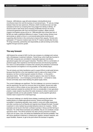 103
Renaissance Capital This other Eden 21 November 2011
However, JAM believes a gap still exists between individual/family level
microfinance loans from and the business of commercial loans. TF acts as a bridge
between these two loan spectrums. Whereas a $225 microfinance loan can help
subsistence farmers by increasing their living wages from $2/day to $4/day, TF
should be able to take those same emerging smallholder farmers into strong
commercial agreements with input and equipment suppliers, offtake partners,
irrigation and logistics groups and so on. JAM estimates that a three-year loan of
$4,500 can make a significant difference to output. To gain funding, farmers must
demonstrate an ability to thrive in a commercial setting while mentoring and
supporting other farmers in the community to improve their capacity. Farmers who
participate in TF become investors back into the TF model to benefit other farmers.
TF brings ownership, partnership and responsibility as well as binding communities
together through economic growth.
The way forward
JAM fostered the concept of ACD, but the new company is a strategic joint venture
with a Zimbabwean investment institution, Tetrad Group, which itself was founded in
agricultural supply chain and support industries. Therefore, ACD is a combination of
practical supply chain experience and financial services and structuring expertise.
Our vision is to demonstrate to investors that unlocking the potential of commercial
scale production and logistics is not only possible, but has already begun.
-scale farmers
because they feel this is the most expedient route to scale up the impact of their
donations, but this is not the long-
agricultural needs. The TF
small-scale farmers one of emerging commercial farmer connected to newly
formed commodity value chains feeding into global supply chains.
The current challenges are significant. The first challenge is to convince investors to
see the opportunity; the next is to convince them to be patient. Anyone who sells
quick returns in Africa is likely not your best partner. What might be considered a
small investment outside the continent ($1-5mn) is considerable in most agriculture
projects. Larger projects may attract the scale necessary to attract investors and if
packaged correctly can be quite powerful. However, country-specific agriculture
markets need to expand from small beginnings.
The second challenge is to identify those strategic investments that will form the
building blocks of a stable agricultural economy. Ghana and Ethiopia have
succeeded in developing speciality crops market in cocoa and coffee respectively
and other countries such as Rwanda and Uganda have followed this lead. Focused
investment in niche markets has provided attractive returns for investors. Similar
examples can be found in the fresh cut-flower business in Kenya and fish farming in
Tanzania. Yet, while these businesses are profitable, they do not constitute a broad
agriculture sector. This will be achieved only when primary production of staple
crops such as maize, soya, and wheat are established and become profitable. That
will induce significant investment in infrastructure, logistics, transport networks, and
export facilities. However, to get to the point where the business is regularly
 