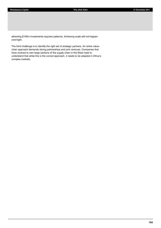 104
Renaissance Capital This other Eden 21 November 2011
attracting $100m investments requires patience. Achieving scale will not happen
overnight.
The third challenge is to identify the right set of strategic partners. An entire value-
chain approach demands strong partnerships and joint ventures. Companies that
have evolved to own large sections of the supply chain in the West need to
understand that while this is the correct approach,
complex markets.
 