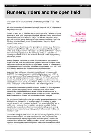 105
Renaissance Capital This other Eden 21 November 2011
I was seldom able to see an opportunity until it had long ceased to be one Mark
Twain
We had to scramble to mount some reach and get into places and be competitive on
the ground Brit Hume
Go back six years and try to frame a view of African agriculture. Certainly, the global
sector has its large, liquid components fertilisers, seeds and trading are prominent,
Geographically, most of the action
which still constitutes a small component of most investment portfolios was in the
CIS, Latin America and parts of Asia. Africa was barely a blip on the global
agriculture radar screen.
How things change. As we noted earlier growing needs across a range of emerging
markets means that Africa is at the epicentre of the structural shifts influencing the
sector. Undoubtedly investment in the sector specifically its African arm remains
at the pioneering stage. However, that is changing rapidly. To say that it is fast
becoming mainstream would be little more than cheap talk but it is rapidly entering
the collective mindset.
In terms of external participation, a number of frontier investors are prominent in
private equity and some hedge funds have invested in a number of projects across
the Continent. What has also sparked the most interest, however, is the emergence
of Chinese state-owned enterprises, Middle East sovereign wealth funds (SWF) and
a raft of Indian, Malaysian and Singaporean commercial businesses.
Meanwhile, Brazil has become extensively involved through the involvement of
EMBRAPA, the research organisation established by the government in 1973 to
promote development
arm, the IFC, is also heavily involved in the sector. And then there is the unique
status of the old South African co-operatives, which have been transformed into
broad agribusinesses in recent years. The likes of Afgri and Senwes will most likely
have a role to play in another transformation that of African agriculture.
These different investors follow different strategies. Some buy or lease large tracts
of land and grow the crops they choose; others have small directly owned
operations and complement it with out-grower schemes; some collaborate on
research. So, broadly, it is either a land-based strategy or IP-based. We believe it
would be instructive to compare and contrast these different strategies.
The most common route, and one that has attracted largely negative attention, is the
land-based one. Media stories on large land deals in Africa appear at regular
on. No doubt a number of these transactions provide few benefits to the local
population, but we also believe that, if done correctly, these large-scale farming
operations have the potential to contribute positively to food security in Africa and
possibly the world.
Consider the strategy of SWFs. In our view, the food security angle that is pitched as
the reason for investment is in reality a new objective. In the past, much of the
investment was simply the recycling of current account surpluses an issue we
have explored in the section in the section on food security. This realignment of
objectives is nothing new and something one of the authors witnessed more than a
Runners, riders and the open field
Richard Ferguson
+44 7880 827282
RFerguson@rencap.com
Deepak Krishna
+91 994 007 2596
DKrishna@rencap.com
 