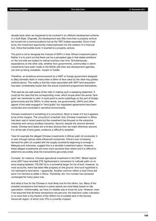 106
Renaissance Capital This other Eden 21 November 2011
decade back when we happened to be involved in an offshore development scheme
in a Gulf State. Originally, the development was little more than a property venture
but turned into a communications hub as the TMT bubble expanded. Once it had
burst, the investment opportunity metamorphosed into the creation of a financial
hub. Once that bubble burst, it reverted to a property venture.
The point is not to denigrate the motives of SWFs in their African investment plans.
Rather it is to point out that there can be a perception gap in that stated ambitions
on the one side are subject to radical overhaul over time. Simultaneously,
expectations on the other side, whether from governments, communities in which
investments have been made or the NGOs with their anti-development agendas,
can end up being unrealistic, myopic or hostile.
Therefore, an ambitious announcement by a SWF or foreign government designed
to allay domestic fears or insecurities is taken at face value by the other key parties
outlined above. The reality is that the noise associated with SWF land acquisition
has been considerably louder than the actual investment programmes themselves.
That said we are well aware of the risks in making such a sweeping statement. It
c
governments and the SWFs. In other words, are governments, SWFs and other
agents of the
conducted and concluded in secretive environments.
Chinese investment is something of a conundrum. Much is made of it but it appears
to be at the margins. The conundrum is twofold: first, Chinese investment in Africa
has been vast in recent years but the investment has focused on the extractive
industries and various ancillary industries. Second, despite the obvious demand
needs, Chinese land deals are a lot less obvious than we might otherwise assume.
For all the talk of land grabs, evidence is difficult to establish.
Take for example the alleged Chinese investments in African palm oil conducted, it
is said, through various state-
demand for palm oil coupled with the supply constraints beginning to emerge in
Malaysia and Indonesia, suggest this is a sensible investment option. However,
these alleged investments are even more secretive than others and it is difficult to
determine accurately what the transactions genuinely entail.
Consider, for instance, Chinese agricultural investment in the DRC. Media reports
s concession to cultivate palm on an
area ranging between 100,000 ha to a somewhat larger 3m ha of land. However, by
most accounts, there has been little progress on the ground. And such hyperbole is
not restricted to land alone apparently. Another common refrain is that China will
send 1mn farmers to settle in Africa. Thankfully, the 1mn number has remained
unchanged for many years now.
And what is true for the Chinese is most likely true for the others, too. Many of the
possible transactions that feature in press reports are most likely based on idle
speculation. Unfortunately, we have no reliable way to know for sure. However, even
if we assumed that all these transactions are genuine, the total land under cultivation
is no more than a tiny fraction of the 400mn ha of suitable land in the Guinea
Savannah region, of which only 10% is currently cropped.
 