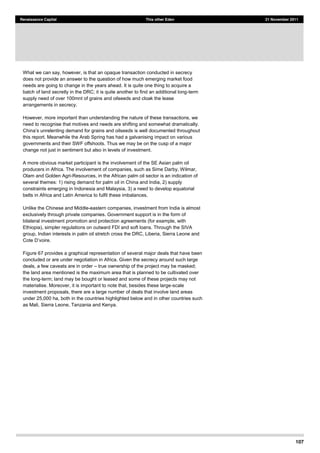 107
Renaissance Capital This other Eden 21 November 2011
What we can say, however, is that an opaque transaction conducted in secrecy
does not provide an answer to the question of how much emerging market food
needs are going to change in the years ahead. It is quite one thing to acquire a
batch of land secretly in the DRC; it is quite another to find an additional long-term
supply need of over 100mnt of grains and oilseeds and cloak the lease
arrangements in secrecy.
However, more important than understanding the nature of these transactions, we
need to recognise that motives and needs are shifting and somewhat dramatically.
this report. Meanwhile the Arab Spring has had a galvanising impact on various
governments and their SWF offshoots. Thus we may be on the cusp of a major
change not just in sentiment but also in levels of investment.
A more obvious market participant is the involvement of the SE Asian palm oil
producers in Africa. The involvement of companies, such as Sime Darby, Wilmar,
Olam and Golden Agri-Resources, in the African palm oil sector is an indication of
several themes: 1) rising demand for palm oil in China and India, 2) supply
constraints emerging in Indonesia and Malaysia, 3) a need to develop equatorial
belts in Africa and Latin America to fulfil these imbalances.
Unlike the Chinese and Middle-eastern companies, investment from India is almost
exclusively through private companies. Government support is in the form of
bilateral investment promotion and protection agreements (for example, with
Ethiopia), simpler regulations on outward FDI and soft loans. Through the SIVA
group, Indian interests in palm oil stretch cross the DRC, Liberia, Sierra Leone and
Figure 67 provides a graphical representation of several major deals that have been
concluded or are under negotiation in Africa. Given the secrecy around such large
deals, a few caveats are in order true ownership of the project may be masked;
the land area mentioned is the maximum area that is planned to be cultivated over
the long-term; land may be bought or leased and some of these projects may not
materialise. Moreover, it is important to note that, besides these large-scale
investment proposals, there are a large number of deals that involve land areas
under 25,000 ha, both in the countries highlighted below and in other countries such
as Mali, Sierra Leone, Tanzania and Kenya.
 