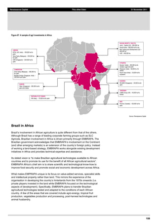 108
Renaissance Capital This other Eden 21 November 2011
Figure 67: A sample of agri investments in Africa
Source:  Renaissance  Capital  
Brazil in Africa
Although Brazil has a range of leading corporate farming groups such as SLC
Agricola, Brazilian involvement in Africa is driven primarily through EMBRAPA. The
of working a land-based strategy, EMBRAPA works alongside existing development
initiatives in Africa and provides technical expertise and assistance.
countries and to promote its
-how to
improve food security and promote social and economic development across Africa.
What makes EMPRAPA unique is its focus on value-added services, specialist skills
and intellectual property rather than land. This mirrors the experience of the
(i.e.
private players invested in the land while EMBRAPA focused on the technological
aspects of development). Specifically, EMBRAPA plans to transfer Brazilian
agricultural technologies tested and adapted to the conditions of each African
country. A few of the areas that are covered include agro-energy, tropical fruit
production, vegetables production and processing, post-harvest technologies and
animal husbandry.
SUDAN (NORTH / SOUTH)
Jarch Capital  (US)   800,000  ha
South  Korea   690,000  ha  for  rice
Nile  Trading  and  Development  (US)  
600,000  ha
UAE   400,000  ha
TANZANIA
CAMS  Group  (UK)   45,000  ha  fro  
biofuel
UGANDA
WILMAR  (Singapore)   40,000  ha  for  
palm
LIBERIA
EPOL  (UK,  India)   169,000  ha  for  
palm
Sime Darby  (Malaysia)   220,000  ha  
for  palm
GAR  (Singapore)   220,000  ha  for  
palm
GABON
Olam (Singapore)   300,000  ha  for  
palm  and  rubber
CAMEROON
Sime  Darby  (Malaysia)   300,000  ha  
for  palm
Biopalm  Energy  (Singapore,  India)  
200,000  ha  for  palm
ETHIOPIA
Karuturi (India)   300,000  ha  for  
cereals,  sugar  and  palm
Shapoorji (India)   50,000  ha    for  
biofuel
Ruchi Soya  (India)   25,000  ha  for  
soybeans
REPUBLIC OF CONGO
ENI  (Italy)   70,000  ha  for  palm
DRC
Feronia (Canada)   100,000  ha  for  
palm
 