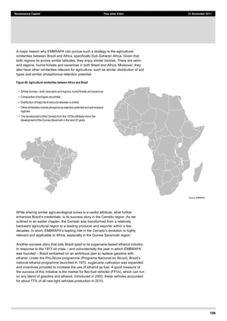 109
Renaissance Capital This other Eden 21 November 2011
A major reason why EMBRAPA can pursue such a strategy is the agricultural
similarities between Brazil and Africa, specifically Sub-Saharan Africa. Given that
both regions lie across similar latitudes, they enjoy similar biomes. There are semi-
arid regions, humid forests and savannas in both Brazil and Africa. Moreover, they
also have other similarities relevant for agriculture, such as similar distribution of soil
types and similar phosphorous retention potential.
Figure 68: Agricultural similarities between Africa and Brazil
Source:  EMBRAPA  
While sharing similar agro-ecological zones is a useful attribute, what further
we
outlined in an earlier chapter, the Cerrado was transformed from a relatively
backward agricultural region to a leading producer and exporter within a few
relevant and applicable to Africa, especially in the Guinea Savannah region.
Another success story that sets Brazil apart is its sugarcane-based ethanol industry.
In response to the 1973 oil crisis and coincidentally the year in which EMBRAPA
was founded Brazil embarked on an ambitious plan to replace gasoline with
ethanol. Under the - programme (Pro
national ethanol programme launched in 1975, sugarcane cultivation was expanded
and incentives provided to increase the use of ethanol as fuel. A good measure of
the success of this initiative is the market for flex-fuel vehicles (FFVs), which can run
on any blend of gasoline and ethanol. Introduced in 2003, these vehicles accounted
for about 77% of all new light vehicles production in 2010.
Similar  biomes   both  have  semi-­arid  regions,  humid  forests  and  savannas
Composition  of  soil  types  are  similar
Distribution  of  major  land  resource  stresses  is  similar
Other  similarities  include  phosphorous  retention  potential  and  soil  moisture  
regimes
The  development  of  the  Cerradofrom  the  1970s  will  likely  mirror  the  
development  of  the  Guinea  Savannah  in  the  next  20  years
 