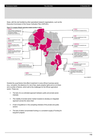 112
Renaissance Capital This other Eden 21 November 2011
these, with the rest handled by other specialised research organisations, such as the
Executive Commission of the Cacao Cultivation Plan (CEPLAC).
Figure 72: A sample of B -­related activities in Africa
Source:  EMBRAPA  
Outside the usual factors that affect investment in every African business sector,
(e.g., corruption, the absence of a rule of law, weak property rights and so on) there
are a number of factors, which add to the challenges for the African agriculture
sector. These are:
The lack of a co-ordinated approach between public and private-sector
interests
The inability of private-sector market investors to develop an integrated
approach across the value chain
A lack of equilibrium in the competing interests of the private and public
sectors
The lack of either concentrated funding or a consistent supply of funding for
long-term projects
ALGERIA
Forest  ecosystems  management  and  
monitoring;;  conservation  of  water  and  
soil  resources  in  wetlands;;  
strengthening  dairy  cattle  farming
CHAD
Enhance  competitiveness  of  cotton  
production  chain
SENEGAL
Support  to  the  national   biofuel
programme;;  development  of  rice  
culture
MOZAMBIQUE
Technical  support  for  the  agricultural  
and  livestock  innovation  platform;;  
implementation  of  community  seed  
banks
TANZANIA
Improvement  of  cashew  nut  post-­
harvest  technologies
BURKINA FASO
Strengthening  of  dairy  cattle  farming;;  
enhance  competitiveness  of  cotton  
production  chain
TUNISIA
Development  of  eucalyptus  farming
GHANA
Sugarcane-­based  energy  farming
MALI
Enhance  competitiveness  of  cotton  
production  chain
NIGERIA
Cassava  production  and  agro-­
industrial  processing;;  tropical  fruit  and  
vegetable  production  and  processing
ZAMBIA
Biofuel production
CAMEROON
Development  of  sustainable  cacao  
cultivation
REPUBLIC OF CONGO
Strengthening  of  cacao  production;;  
transfer  of  techniques  for  cultivation  of  
African  oil  palm;;  transfer  of  techniques  
to  support  Congolese  modernisation  of  
sugar  and  alcohol  sector
 