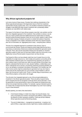 113
Renaissance Capital This other Eden 21 November 2011
Why African agricultural projects fail
some of these issues. Consider that a defining characteristic of the
African agricultural landscape is the fragmented nature of both the investment
opportunities and the investor base. Thus, one excellent investment prospect can
struggle to raise $500,000 while another investment with considerably weaker
prospects can raise $25mn with relative ease.
The reason for the failure of many African projects is two-fold: over-ambition and the
lack of an integrated approach to the investment. Over-ambition is obvious: we can
pick out a dozen projects that have stalled because the original plans to develop
several hundred thousand hectares of land ran out of money, experts in palm oil find
out that triple-cropping of oilseeds and grains is outside their sphere of expertise,
money is dissipated in the multiple unforeseen events which the original business
plan had not forecasted, etc. Aggregating land is easy everything else is difficult.
The lack of an integrated approach to investment is less obvious. Even in
environments like Ukraine, Russia and Argentina where large-scale farming has a
long history an elementary infrastructure existed that allowed the agriculture sector
to flourish. Ports, silos and the associated infrastructure that allows an industrial
agriculture system to exist may not have been brilliant under the communist or only
slightly less ruinous Peronist system of government, but they did exist.
Fast forward to Africa: we have already noted how much investor focus is on the
availability of a single resource (i.e., land mostly) and questions surrounding all the
other essential constituent parts of an industrial farming apparatus are ignored. In
short, parties invest in a land bank and, within the early periods of the project, they
begin to understand that the lack of a road, elevator facilities, a skilled labour pool
which understands how to harvest, conveniently positioned processing facilities and
so on, are all likely to contribute to the failure of the project. Put it another way: the
soils in some co
paved road and the nearest place you can purchase a bag of fertiliser is 200 km
, and
many African projects, as they stand, will struggle.
Thus the lack of an integrated approach is one of the principal bottlenecks to
investment in the African agricultural system. There are plenty of governments,
which recognise this fact but recognition of the fact alone cannot eliminate it. Thus
the generosity of some governments in terms of the assets and infrastructure they
will put into a project becomes pointless. For example, a group of elevators given to
ve anything
to put in those elevators.
Broadly speaking, we make a few observations:
A land-based strategy no matter how cheap, how long the leases, how
many out-growers are involved, how big the area offered, is likely to fail in
the absence of other necessary conditions. If land was all that mattered,
African agriculture would be flourishing already.
The pool of skilled labour managerial and operational is lacking in all
parts of Africa. Large-scale ventures might have a readily available pool of
 