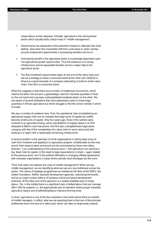 114
Renaissance Capital This other Eden 21 November 2011
cheap labour at their disposal. Critically, agriculture is the one business
.
Governments are desperate to find potential investors to alleviate their food
deficits, slow down the irreversible shift from rural areas to urban centres,
provide employment opportunities in processing activities and so on.
Commercial growth in the agriculture sector is surprisingly dependent upon
non-agricultural growth opportunities. Thus the presence of a mining
infrastructure and its associated benefits can be a major help to the
agriculture sector.
Too few investment opportunities begin at one end of the value chain and
set out a strategy to build a consumer brand at the other end. GADCO in
Ghana is a good example of a company attempting to build an entire value
chain, from farm to consumer brand.
What this suggests is that there are a number of intellectual conundrums, which
need to be taken into account; a geostrategic need for industrial quantities of food
on the one hand and a grossly undercapitalised localised sector on the other. We
are aware of several institutions that have expressed a wish to invest large
quantities in African agriculture but which struggle to find the correct vehicle in which
to invest.
We see a number of problems here. First, the operational risks of establishing an
agricultural supply chain are so complex that large sums of capital can swiftly
become small sums of capital. Only four years ago, three of the authors were
involved in an agriculture listing, which saw $350mn of capital raised in an IPO
dissipate to $60mn over that period. And this was a straightforward agriculture
company with few of the complexities of a value chain to worry about and also
working in a region with a reasonably functioning infrastructure.
A second problem is the wariness of some organisations in taking large sums of
cash from investors and applying it to agriculture projects. Unbelievable as this may
sound, their reasons were sound and can be summarised by three over-riding
features: 1) an understanding of the previous point that agriculture can become a
big, black hole for capital, 2) the need to keep expectations in check again related
to the previous point, and 3) the political difficulties in arranging offtake agreements
with overseas organisations in areas where periodic food shortages are the norm.
Third, how does one address the crisis of middle management? When we say
middle management, we are identifying what we see as a key bottleneck across the
sector. The nature of strategic programmes as initiated by the likes of the SWFs, the
Gates Foundation, AGRA, assorted development agencies, national governments
and so on might involve millions of hectares of land and grand development
schemes. At the other end of the spectrum is a readily available pool of cheap
labour. Yet, in the middle there is a significant lack of skilled labour that can manage
200-1,000 ha projects i.e., the approximate size of operation where proper industrial
agriculture begins and smallholding/labour-intensive farming ends.
In short, agriculture is one of the few industries in the world where there is a dearth
of middle managers. In effect, what we are asserting here is that one of the principal
bottlenecks lies in the lack of a talent pool, which can take on large-scale projects
 