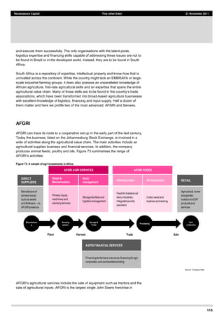 115
Renaissance Capital This other Eden 21 November 2011
and execute them successfully. The only organisations with the talent pools,
logistics expertise and financing skills capable of addressing these issues are not to
be found in Brazil or in the developed world. Instead, they are to be found in South
Africa.
South Africa is a repository of expertise, intellectual property and know-how that is
unrivalled across the continent. While the country might lack an EMBRAPA or large-
scale industrial farming groups, it does also possess an unparalleled knowledge of
African agriculture, first-rate agricultural skills and an expertise that spans the entire
associations, which have been transformed into broad-based agriculture businesses
with excellent knowledge of logistics, financing and input supply. Half a dozen of
them matter and here we profile two of the most advanced: AFGRI and Senwes.
AFGRI
AFGRI can trace its roots to a cooperative set up in the early part of the last century,
Today the business, listed on the Johannesburg Stock Exchange, is involved in a
wide of activities along the agricultural value chain. The main activities include an
agricultural supplies business and financial services. In addition, the company
produces animal feeds, poultry and oils. Figure 73 summarises the range of
Figure 73: A sample of agri investments in Africa
Source:  Company  data  
AFGRI
sale of agricultural inputs. AFGRI is the largest single John Deere franchise in
Animal protein
Feed  for  livestock  ad  
dairy  industries;;  
integrated  poultry  
operation  
Oil and protein
Cotton  seed  and  
soybean  processing
AFGRI FOODS
DIRECT
SUPPLIERS
Manufacture  of  
primary  inputs  
such  as  seeds  
and  fertilisers   no  
AFGRI  presence
RETAIL
Agricultural,  home  
and  garden,  
outdoor  and  DIY  
products  and  
services  
Retail &
Mechanisation
Primary  inputs,  
machinery  and  
advisory  services
Grain
management
Storage  facilities  and  
logistics  management
AFGRI AGRI SERVICES
AGFRI FINANCIAL SERVICES
Financing  for  farmers,  insurance,  financing  for  agri  
corporates,  and  commodities  broking
Manufacturin
g
Growing
season
Storage &
Trade
Processing
End
customers
Plant SaleTradeHarvest
 