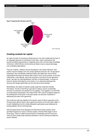 117
Renaissance Capital This other Eden 21 November 2011
Figure 75: Segmental split of Senwes's profit, 2011
Source:  Company  data  
Creating conduits for capital
As noted, the lack of a functioning infrastructure on one side coupled with the lack of
an integrated approach to investments on the other, means corporations that
provide something approaching an integrated value chain and have deep knowledge
of farming in difficult African environments are likely to have a natural advantage
over competing organisations.
They are, however, unlikely to be the only players in the market. Moreover, their
position requires strategic drive and carries significant execution risk. As agricultural
enterprises, they undoubtedly understand these risks better than most and their
organisational structures are almost tailor-made to carry out this process. As we also
noted earlier, a key difficulty, which has long been a conundrum for the agriculture
sector, has been its undercapitalisation and lack of industrial weight. It remains at
heart an industry dominated by corner shops. In an urbanising landscape that
structure will change significantly over the next two-to-three decades.
Nevertheless, the needs of investors usually shape the investment vehicles
themselves. The fact is that African agriculture is likely to require considerable
amounts of investment if its potential is to be realised. That suggests to us that IPOs
or private-equity fundraisings in the range of $30-100m may be necessary stages for
the development of the sector in the years ahead, but will prove insufficient in
addressing the scale of the opportunity.
One model we might see adapted to the specific needs of African agriculture is the
Chinese asset injection theme, which gained prominence in the mid-to-late 1990s. It
is worth highlighting how this model addressed a particularly acute bottleneck for
funding between China and Hong Kong.
After the experiments of the Shanghai and Shenzhen B-share markets, which
permitted foreigners to invest in Chinese equities, Chinese SOEs began to list in
Hong Kong. These so-called H-shares became increasingly prominent and soon
-scale industrial enterprises in the oil, banking and telecoms
sectors followed.
Financial  and  agri  
services  
52%  
Sale  of  inputs  and  
equipment  
7%  
Grain  handling  and  
storage  
40%  
Others  
1%  
 
