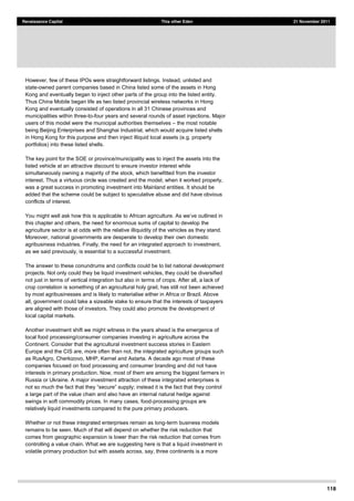 118
Renaissance Capital This other Eden 21 November 2011
However, few of these IPOs were straightforward listings. Instead, unlisted and
state-owned parent companies based in China listed some of the assets in Hong
Kong and eventually began to inject other parts of the group into the listed entity.
Thus China Mobile began life as two listed provincial wireless networks in Hong
Kong and eventually consisted of operations in all 31 Chinese provinces and
municipalities within three-to-four years and several rounds of asset injections. Major
users of this model were the municipal authorities themselves the most notable
being Beijing Enterprises and Shanghai Industrial, which would acquire listed shells
in Hong Kong for this purpose and then inject illiquid local assets (e.g. property
portfolios) into these listed shells.
The key point for the SOE or province/municipality was to inject the assets into the
listed vehicle at an attractive discount to ensure investor interest while
simultaneously owning a majority of the stock, which benefitted from the investor
interest. Thus a virtuous circle was created and the model, when it worked properly,
was a great success in promoting investment into Mainland entities. It should be
added that the scheme could be subject to speculative abuse and did have obvious
conflicts of interest.
this chapter and others, the need for enormous sums of capital to develop the
agriculture sector is at odds with the relative illiquidity of the vehicles as they stand.
Moreover, national governments are desperate to develop their own domestic
agribusiness industries. Finally, the need for an integrated approach to investment,
as we said previously, is essential to a successful investment.
The answer to these conundrums and conflicts could be to list national development
projects. Not only could they be liquid investment vehicles, they could be diversified
not just in terms of vertical integration but also in terms of crops. After all, a lack of
crop correlation is something of an agricultural holy grail, has still not been achieved
by most agribusinesses and is likely to materialise either in Africa or Brazil. Above
all, government could take a sizeable stake to ensure that the interests of taxpayers
are aligned with those of investors. They could also promote the development of
local capital markets.
Another investment shift we might witness in the years ahead is the emergence of
local food processing/consumer companies investing in agriculture across the
Continent. Consider that the agricultural investment success stories in Eastern
Europe and the CIS are, more often than not, the integrated agriculture groups such
as RusAgro, Cherkizovo, MHP, Kernel and Astarta. A decade ago most of these
companies focused on food processing and consumer branding and did not have
interests in primary production. Now, most of them are among the biggest farmers in
Russia or Ukraine. A major investment attraction of these integrated enterprises is
a large part of the value chain and also have an internal natural hedge against
swings in soft commodity prices. In many cases, food-processing groups are
relatively liquid investments compared to the pure primary producers.
Whether or not these integrated enterprises remain as long-term business models
remains to be seen. Much of that will depend on whether the risk reduction that
comes from geographic expansion is lower than the risk reduction that comes from
controlling a value chain. What we are suggesting here is that a liquid investment in
volatile primary production but with assets across, say, three continents is a more
 