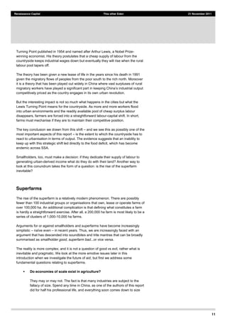 11
Renaissance Capital This other Eden 21 November 2011
Turning Point published in 1954 and named after Arthur Lewis, a Nobel Prize-
winning economist. His theory postulates that a cheap supply of labour from the
countryside keeps industrial wages down but eventually they will rise when the rural
labour pool tapers off.
The theory has been given a new lease of life in the years since his death in 1991
given the migratory flows of peoples from the poor south to the rich north. Moreover
it is a theory that has been played out widely in China where vast surpluses of rural
competitively priced as the country engages in its own urban revolution.
But the interesting impact is not so much what happens in the cities but what the
Lewis Turning Point means for the countryside. As more and more workers flood
into urban environments and the readily available pool of cheap surplus labour
disappears, farmers are forced into a straightforward labour-capital shift. In short,
farms must mechanise if they are to maintain their competitive position.
The key conclusion we drawn from this shift and we see this as possibly one of the
most important aspects of this report is the extent to which the countryside has to
react to urbanisation in terms of output. The evidence suggests that an inability to
keep up with this strategic shift led directly to the food deficit, which has become
endemic across SSA.
Smallholders, too, must make a decision: if they dedicate their supply of labour to
generating urban-derived income what do they do with their land? Another way to
look at this conundrum takes the form of a question: is the rise of the superfarm
inevitable?
Superfarms
The rise of the superfarm is a relatively modern phenomenon. There are possibly
fewer than 100 industrial groups or organisations that own, lease or operate farms of
over 100,000 ha. An additional complication is that defining what constitutes a farm
is hardly a straightforward exercise. After all, a 200,000 ha farm is most likely to be a
series of clusters of 1,000-10,000 ha farms.
Arguments for or against smallholders and superfarms have become increasingly
simplistic in recent years. Thus, we are increasingly faced with an
argument that has descended into soundbites and trite mantras that can be broadly
summarised as smallholder good, superfarm bad...or vice versa.
The reality is more complex; and it is not a question of good vs evil, rather what is
inevitable and pragmatic. We look at the more emotive issues later in this
introduction when we investigate the future of aid; but first we address some
fundamental questions relating to superfarms.
Do economies of scale exist in agriculture?
They may or may not. The fact is that many industries are subject to the
fallacy of size. Spend any time in China, as one of the authors of this report
did for half his professional life, and everything soon comes down to size
 