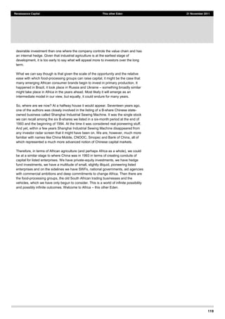 119
Renaissance Capital This other Eden 21 November 2011
desirable investment than one where the company controls the value chain and has
an internal hedge. Given that industrial agriculture is at the earliest stage of
development, it is too early to say what will appeal more to investors over the long
term.
What we can say though is that given the scale of the opportunity and the relative
ease with which food-processing groups can raise capital, it might be the case that
many emerging African consumer brands begin to invest in primary production. It
happened in Brazil, it took place in Russia and Ukraine something broadly similar
might take place in Africa in the years ahead. Most likely it will emerge as an
intermediate model in our view, but equally, it could endure for many years.
So, where are we now? At a halfway house it would appear. Seventeen years ago,
one of the authors was closely involved in the listing of a B-share Chinese state-
owned business called Shanghai Industrial Sewing Machine. It was the single stock
we can recall among the six B-shares we listed in a six-month period at the end of
1993 and the beginning of 1994. At the time it was considered real pioneering stuff.
And yet, within a few years Shanghai Industrial Sewing Machine disappeared from
any investor radar screen that it might have been on. We are, however, much more
familiar with names like China Mobile, CNOOC, Sinopec and Bank of China, all of
which represented a much more advanced notion of Chinese capital markets.
Therefore, in terms of African agriculture (and perhaps Africa as a whole), we could
be at a similar stage to where China was in 1993 in terms of creating conduits of
capital for listed enterprises. We have private-equity investments, we have hedge
fund investments, we have a multitude of small, slightly illiquid, pioneering listed
enterprises and on the sidelines we have SWFs, national governments, aid agencies
with commercial ambitions and deep commitments to change Africa. Then there are
the food-processing groups, the old South African trading businesses and the
vehicles, which we have only begun to consider. This is a world of infinite possibility
and possibly infinite outcomes. Welcome to Africa this other Eden.
 