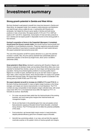 123
Renaissance Capital Zambeef 21 November 2011
Strong growth potential in Zambia and West Africa
We think Zambeef is well placed to benefit from rising food demand in Zambia and
West Africa. Its integrated model, from cereals to meat production and distribution
and retail through various outlets (its own, in partnership with Shoprite and
wholesale), has helped the Group to grow rapidly in Zambia and build strong
positions in meat, oil and dairy. We expect growth of 12% and 11% in GDP per
capita in 2011 and 2012, respectively. Consumption of meat and dairy products is
low in Zambia and we expect growth in disposable income to drive strong growth in
food demand.
acquisition of farms in the Copperbelt (Mpongwe), if completed,
and should improve volume growth and
profitability in oil and feedstock production. These two segments previously lacked
sufficient quantities of soya beans to operate optimally and meet market demand.
We expect substantial improvements across both.
The cost of the acquisition (at $47mn) seems attractive to us, given the potential
increase in cereals. Also, the price paid by Zambeef was substantially below an
independent valuation of the farms by Knight Frank, which came in at $59mn
(December 2009).
Great potential in West Africa. Zambeef is partnering with Shoprite in Nigeria and
Ghana to replicate its Zambian model, and we believe West Africa offers even more
potential for Zambeef than Zambia, owing to its much larger and fast-growing urban
population. Having encountered logistics problems in sourcing quality meat in
Nigeria for a number of years, Zambeef has set up its own farm close to Lagos (in
Ogun state, under a long-term lease), which should enable it to supply much greater
volumes with improved quality. We expect West African growth to accelerate in the
coming years (a CAGR of 59% over FY10-13E).
We expect adjusted net profit to increase at a CAGR of 71% over FY10-13, on
the back of strong volume growth in crops (a higher-margin business vs the Group
average), and margin and volume improvements in oil and feedstock. The FY10
numbers are easy comparables to beat (despite a larger cultivated area), with cereal
output down 46% YoY, to its lowest level since 2006. We regard our FY11-13
forecasts as cautious. Specifically:
For crops: we assume lower yields than the historical levels of the existing
business, and much lower gross margins than historical levels and
management targets.
We do not fully factor in the potential gains from new and greater animal
feed production capacity at Novatek Animal Feeds (Novatek; a Zambeef
Group division). The FY10 financials did not reflect the potential profitability
of this asset.
Food production: we forecast slight margin erosion in meat production,
despite potential efficiency gains from increased output at Novatek.
Zammilk has a promising outlook, in our view, and we think this segment
could also surprise on the upside in terms of revenue growth and margins.
Investment summary
 