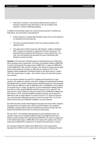 124
Renaissance Capital Zambeef 21 November 2011
West Africa: we factor in only half the potential revenue growth of
expansion, owing to challenging logistics).
In addition to the potential upside from crops and food production in Zambia and
West Africa, we cannot factor in the potential of:
Further expansion in Zambia after Zambeef ramps up its current capacity in
oil, feedstock and food production.
The ramp-up of palm plantations which the company expects to start
yielding in 2014.
The opportunity of further expansion with Shoprite, notably in Zimbabwe,
DRC, Tanzania and Uganda (no agreement has been signed yet). The
potential African partnership with Shoprite is a unique opportunity, in our
view, and only Zambeef has developed this type of partnership with
Shoprite in several countries.
Valuation: Until early April, Zambeef traded at substantial discounts to SSA peers
which we believe were unwarranted. The shares at end-March traded at ZMK2,505.
Currently (16 November) the shares trade at ZMK3,000 in Lusaka and GBP0.50 in
London (ZMK4,000). Also, the 56% increase in the number of shares post the rights
issue and the placement of shares on AIM imply an increase of 101% in the
weighted market capitalisation of Zambeef (based on the share prices in Lusaka
78% of the shares trade in Lusaka and London). Hence, the discounts to peers
have reduced.
For our previous valuation we used 2011 multiples and forecasts for our peer
valuation. We update our valuation using 2012 multiples and calendarised forecasts.
We highlight that our 2012E numbers include substantial growth from the acquisition
(EPS rising from ZMK125 in 2010 to ZMK186 in 2011 and ZMK485 in 2012). Based
on the share price in Lusaka, the discount on 2012 calendarised multiples declined
from 49% to a 28% using EV/EBITDA and 65% discount to 51% using P/E. The
share price in London implies 2% discount to peers 2012 EV/EBITDA multiples and
35% discount on P/E. Zambeef benefits from large tax breaks and we expect its
effective tax rate to range between 7% and 9% over 2011-13. Given the lower tax
rate, we would expect Zambeef to trade at a discount It is for this
reason that we only use EV/EBITDA multiples in our peer valuation.
Our SSA food peers mostly include Nigerian food plays and Innscor Africa. Nigerian
food plays have much higher returns (RoE and profit margins), less volatility in
profitability, stronger balance sheet and relatively less exposure to agri-risks. We
believe that Zambeef should trade at a discount to these peers.
We use a DCF- and multiples-
valuation range comes in between ZMK4,233 (DCF) and ZMK4,345 per share
(based on peers average 2012 calendarised EV/EBITDA). We base our target price
in the middle of that range, at ZMK4,289, which implies 43% upside to the current
share price of ZMK3,000 in Lusaka and 7% upside to the share price in London.
Our valuation includes the capital raising ($55mn) the cost of acquiring the
Mpongwe farms ($47mn) and the capex which will be spent on Mpongwe this year
 