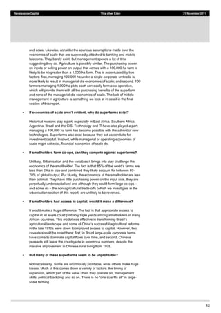 12
Renaissance Capital This other Eden 21 November 2011
and scale. Likewise, consider the spurious assumptions made over the
economies of scale that are supposedly attached to banking and mobile
telecoms. They barely exist, but management spends a lot of time
suggesting they do. Agriculture is possibly similar. The purchasing power
on inputs or selling power on output that comes with a 100,000 ha farm is
likely to be no greater than a 1,000 ha farm. This is accentuated by two
factors: first, managing 100,000 ha under a single corporate umbrella is
more likely to result in managerial dis-economies of scale; and second: 100
farmers managing 1,000 ha plots each can easily form a co-operative,
which will provide them with all the purchasing benefits of the superfarm
and none of the managerial dis-economies of scale. The lack of middle
management in agriculture is something we look at in detail in the final
section of this report.
, why do superfarms exist?
Historical reasons play a part, especially in East Africa, Southern Africa,
Argentina, Brazil and the CIS. Technology and IT have also played a part:
managing a 100,000 ha farm has become possible with the advent of new
technologies. Superfarms also exist because they act as conduits for
investment capital. In short, while managerial or operating economies of
scale might not exist, financial economies of scale do.
If smallholders form co-ops, can they compete against superfarms?
Unlikely. Urbanisation and the variables it brings into play challenge the
farms are
less than 2 ha in size and combined they likely account for between 60-
70% of global output. Put bluntly, the economics of the smallholder are less
than optimal. They have little purchasing power on the input side, they are
perpetually undercapitalised and although they could form large co-ops
and some do the non-agricultural trade-offs (which we investigate in the
urbanisation section of this report) are unlikely to be reversed.
If smallholders had access to capital, would it make a difference?
It would make a huge difference. The fact is that appropriate access to
capital at all levels could probably triple yields among smallholders in many
agricult
in the late 1970s were down to improved access to capital. However, two
caveats should be noted here: first, in Brazil large-scale corporate farms
have come to dominate capital flows over time, and second, Chinese
peasants still leave the countryside in enormous numbers, despite the
massive improvement in Chinese rural living from 1978.
But many of these superfarms seem to be unprofitable?
Not necessarily. Some are enormously profitable, while others make huge
losses. Much of this comes down a variety of factors: the timing of
expansion, which part of the value chain they operate on, management
-
scale farming.
 