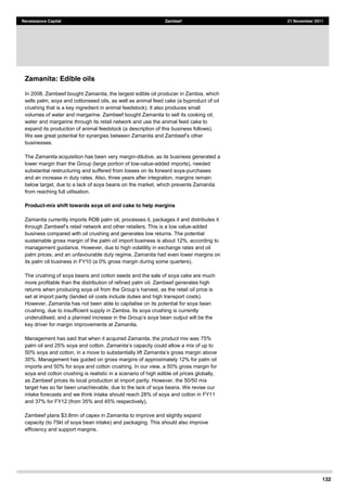 132
Renaissance Capital Zambeef 21 November 2011
Zamanita: Edible oils
In 2008, Zambeef bought Zamanita, the largest edible oil producer in Zambia, which
sells palm, soya and cottonseed oils, as well as animal feed cake (a byproduct of oil
crushing that is a key ingredient in animal feedstock). It also produces small
volumes of water and margarine. Zambeef bought Zamanita to sell its cooking oil,
water and margarine through its retail network and use the animal feed cake to
expand its production of animal feedstock (a description of this business follows).
businesses.
The Zamanita acquisition has been very margin-dilutive, as its business generated a
lower margin than the Group (large portion of low-value-added imports), needed
substantial restructuring and suffered from losses on its forward soya-purchases
and an increase in duty rates. Also, three years after integration, margins remain
below target, due to a lack of soya beans on the market, which prevents Zamanita
from reaching full utilisation.
Product-mix shift towards soya oil and cake to help margins
Zamanita currently imports RDB palm oil, processes it, packages it and distributes it
network and other retailers. This is a low value-added
business compared with oil crushing and generates low returns. The potential
sustainable gross margin of the palm oil import business is about 12%, according to
management guidance. However, due to high volatility in exchange rates and oil
palm prices, and an unfavourable duty regime, Zamanita had even lower margins on
its palm oil business in FY10 (a 0% gross margin during some quarters).
The crushing of soya beans and cotton seeds and the sale of soya cake are much
more profitable than the distribution of refined palm oil. Zambeef generates high
set at import parity (landed oil costs include duties and high transport costs).
However, Zamanita has not been able to capitalise on its potential for soya bean
crushing, due to insufficient supply in Zambia. Its soya crushing is currently
key driver for margin improvements at Zamanita.
Management has said that when it acquired Zamanita, the product mix was 75%
30%. Management has guided on gross margins of approximately 12% for palm oil
imports and 50% for soya and cotton crushing. In our view, a 50% gross margin for
soya and cotton crushing is realistic in a scenario of high edible oil prices globally,
as Zambeef prices its local production at import parity. However, the 50/50 mix
target has so far been unachievable, due to the lack of soya beans. We revise our
intake forecasts and we think intake should reach 28% of soya and cotton in FY11
and 37% for FY12 (from 35% and 45% respectively).
Zambeef plans $3.8mn of capex in Zamanita to improve and slightly expand
capacity (to 75kt of soya bean intake) and packaging. This should also improve
efficiency and support margins.
 