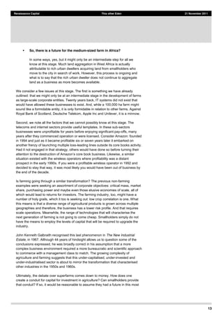 13
Renaissance Capital This other Eden 21 November 2011
So, there is a future for the medium-sized farm in Africa?
In some ways, yes, but it might only be an intermediate step for all we
know at this stage. Much land aggregation in West Africa is actually
attributable to rich urban dwellers acquiring land from smallholders who
move to the city in search of work. However, this process is ongoing and
what is to say that the rich urban dweller does not continue to aggregate
land as a business as more becomes available.
We consider a few issues at this stage. The first is something we have already
outlined: that we might only be at an intermediate stage in the development of farms
as large-scale corporate entities. Twenty years back, IT systems did not exist that
would have allowed these businesses to exist. And, while a 100,000 ha farm might
sound like a formidable entity, it is only formidable in relation to other farms. Against
Royal Bank of Scotland, Deutsche Telekom, Apple Inc and Unilever, it is a minnow.
Second, we note all the factors that we cannot possibly know at this stage. The
telecoms and internet sectors provide useful templates. In these sub-sectors
businesses were unprofitable for years before enjoying significant pay-offs, many
years after they commenced operation or were licensed. Consider Amazon: founded
in 1994 and just as it became profitable six or seven years later it embarked on
another frenzy of launching multiple loss-leading lines outside its core books activity.
Had it not engaged in that strategy, others would have done so before turning their
a
situation existed with the wireless operators where profitability was a distant
prospect in the early 1990s. If you were a profitable wireless operator in 1992 and
decided to stay that way, it was most likely you would have been out of business by
the end of the decade.
Is farming going through a similar transformation? The previous non-farming
examples were seeking an assortment of corporate objectives: critical mass, market
share, purchasing power and maybe even those elusive economies of scale, all of
which would lead to returns for investors. The farming industry, too, might have a
number of holy grails, which it too is seeking out: low crop correlation is one. What
this means is that a diverse range of agricultural products is grown across multiple
geographies and therefore, the business has a lower risk profile. And that requires
scale operations. Meanwhile, the range of technologies that will characterise the
next generation of farming is not going to come cheap. Smallholders simply do not
have the means to employ the levels of capital that will be required to upgrade the
industry.
John Kenneth Galbraith recognised this last phenomenon in The New Industrial
Estate, in 1967. Although 44 years of hindsight allows us to question some of the
conclusions expressed, he was broadly correct in his assumption that a more
complex business environment required a more bureaucratic and scientific approach
to commerce with a management class to match. The growing complexity of
agriculture and farming suggests that this under-capitalised, under-invested and
under-industrialised sector is about to mirror the transformation that characterised
other industries in the 1950s and 1960s.
Ultimately, the debate over superfarms comes down to money. How does one
create a conduit for capital for investment in agriculture? Can smallholders provide
that conduit? If so, it would be reasonable to assume they had a future in this most
 