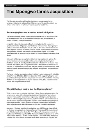 142
Renaissance Capital Zambeef 21 November 2011
The Mpongwe acquisition will help Zambeef secure enough supply for the
turnaround of Zamanita (edible oils) and the ramp-up of Novatek (feedstock), and
achieve better returns on its food production (on better feedstock).
Record-high yields and abundant water for irrigation
The farms cover three estates totalling approximately 47,000 ha, including 12,700
ha of cleared land (2,000 ha are dedicated to Jatropha and will not be used to
A report by independent consultant, Bosch, hired by Zambeef to assess the
agricultural potential of Mpongwe, identified large water reserves, allowing a rapid
2,000-ha increase in the irrigated area, to 5,000 ha. The Kafue river is close to the
farms (adjacent to one of the estates) and can provide additional water for irrigation.
Management is confident that there is sufficient water to irrigate 10,000 ha in
Mpongwe if need be, although this will depend on cereal prices and the needs of the
Group.
Soil quality at Mpongwe is very high and the level of precipitation is optimal. The
rain-fed plantations here exceed the yields achieved by Zamb
plantations to date. Its record yields for cereals are well above the level used in our
forecasts (the highest yield for soya beans was 4.2 t/ha and we use 3.7 t/ha in our
forecasts for irrigated soya). In our view, the yield used in our forecasts factors in the
risk from adverse weather conditions and delays to refurbishment and expansion of
the farms.
The farms, including land, equipment and machinery, were independently valued by
Knight Frank at ZMK282bn ($59mn) in December 2009, suggesting the price paid
by Zambeef ($47mn) is attractive (only assets were acquired, no liabilities included).
We have no clear explanation for why the previous owner, ETC, accepted a lower
amount than
Why did Zambeef need to buy the Mpongwe farms?
While the farms had the potential to produce 31k tpa of soya (after expansion), the
current owner had a different view on production and allocation of land between
soya and maize, as it is does not have higher value-added production (such as
edible oil or feedstock) that required soya, as Zambeef does. ETC would choose to
allocate land to crops depending on the expected value of the harvest (grain prices,
output expectations in Zambia, potential for exports) and would not necessarily
for Zambeef to negotiate to be the sole offtaker of the crop as ETC would also sell
part o
buy between 10-15kt of soya from ETC. We note that 20kt would account for
entire harvest (5.5 ha x 3.75 t/ha mostly irrigated amounts to 20kt). We believe
Zambeef may not b
The Mpongwe farms acquisition
 