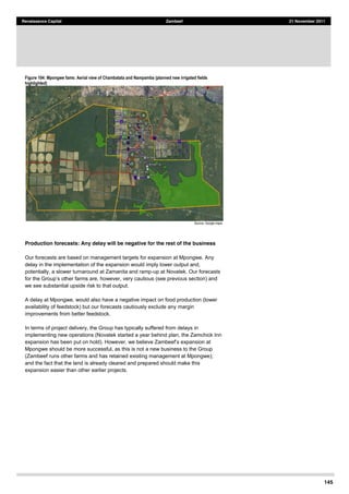 145
Renaissance Capital Zambeef 21 November 2011
Figure 104: Mpongwe fams: Aerial view of Chambatata and Nampamba (planned new irrigated fields
highlighted)
  
Source:  Google  maps  
Production forecasts: Any delay will be negative for the rest of the business
Our forecasts are based on management targets for expansion at Mpongwe. Any
delay in the implementation of the expansion would imply lower output and,
potentially, a slower turnaround at Zamanita and ramp-up at Novatek. Our forecasts
farms are, however, very cautious (see previous section) and
we see substantial upside risk to that output.
A delay at Mpongwe, would also have a negative impact on food production (lower
availability of feedstock) but our forecasts cautiously exclude any margin
improvements from better feedstock.
In terms of project delivery, the Group has typically suffered from delays in
implementing new operations (Novatek started a year behind plan, the Zamchick Inn
expansion has been put on ho
Mpongwe should be more successful, as this is not a new business to the Group
(Zambeef runs other farms and has retained existing management at Mpongwe);
and the fact that the land is already cleared and prepared should make this
expansion easier than other earlier projects.
 