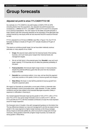 149
Renaissance Capital Zambeef 21 November 2011
Adjusted net profit to show 71% CAGR FY10-13E
Our estimate of a 71% CAGR for net profit implies a CAGR of 70% for EPS
(including dilution from the acquisition). Our adjusted net profit forecasts have
increased by c. ZMK6bn for FY11, and ZMK11-12bn for FY12 and FY13 compared
to our previous expectations. The main reason for the better net profit forecasts is
lower interest costs than previously expected as the acquisition of the Mpongwe was
entirely financed by new equity while we had assumed that 50% would be financed
by debt.
FY10 is adjusted for an FX loss of ZMK8bn (see P&L in Figure 113). Our FY11E
forecasts are likely to include an FX gain (1H11 actuals included an FX gain of
ZMK7.5bn.
This seems an ambitious growth target, but we have taken relatively cautious
estimates on many aspects of our model:
Crops: We assume lower yields than the historical levels of the existing
business, and much lower gross margins than historical levels and
management targets.
We do not fully factor in the potential gains from Novatek
larger capacity. FY10 financials did not reflect the potential profitability of
this plant.
Food production: We forecast slight margin erosion in meat production,
despite the potential efficiency gains that will come from the increased
output at Novatek
Zammilk has a promising outlook, in our view, and we think this segment
could also surprise on the upside in terms of revenue growth and margins.
West Africa: We factor in only half the potential of revenue growth from
nsion plans
We regard our forecasts as conservative, as we seek to factor in downside risks
conditions) and the risks related to the proposed Mpongwe acquisition (delay in
expansion or difficulties in financing it).
Our revised segment forecasts imply top-line growth of 14% in FY11, 20% in FY12
and 17% in FY13. Our gross margin forecasts come in at 34% in FY11, 39% for
FY12 and 39% for FY13, with the increased contribution of crops the most important
driver for margin expansion.
Our forecasts come in broadly in line with management guidance on the bottom line.
The
growth in the crops segment (a higher-margin business vs the Group average),
strong margins at Zamanita (edible oils, which accounts for a large part of Group
revenues), strong growth at Zammilk (a higher-margin business, but small) and
strong growth in West Africa.
Group forecasts
 