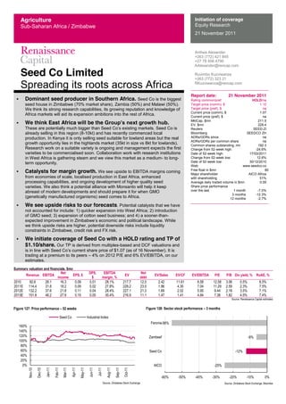 Seed Co Limited
Spreading its roots across Africa
Anthea Alexander
+263 (772) 421 845
+27 78 456 4790
AAlexander@rencap.com
Ruvimbo Kuzviwanza
+263 (772) 323 21
RKuzviwanza@rencap.com
Initiation of coverage
Equity Research
21 November 2011
Report date: 21 November 2011
Rating common/pref. HOLD/na
Target price (comm), $ 1.10
Target price (pref), $ na
Current price (comm), $ 1.07
Current price (pref), $ na
MktCap, $mn 211.5
EV, $mn 229.4
Reuters SEED.ZI
Bloomberg SEEDCO ZH
ADRs/GDRs since na
ADRs/GDRs per common share na
Common shares outstanding, mn 192.3
Change from 52-week high: -24.6%
Date of 52-week high: 17/03/2011
Change from 52-week low: 12.6%
Date of 52-week low: 30/12/2010
Web: www.seedco.co
Free float in $mn 80
Major shareholder
with shareholding
AICO Africa
51%
Average daily traded volume in $mn 0.09
Share price performance
over the last 1 month -7.0%
3 months -12.3%
12 months -2.7%
Dominant seed producer in Southern Africa. Seed Co is the biggest
seed house in Zimbabwe (70% market share), Zambia (50%) and Malawi (50%).
We think its strong research capabilities, its growing reputation and knowledge of
Africa markets will aid its expansion ambitions into the rest of Africa.
We think East Africa will be the G .
Seed Co is
already selling in this region (8-10kt) and has recently commenced local
production. In Kenya it is only selling seed suitable for lowland areas but the real
growth opportunity lies in the highlands market (35kt in size vs 8kt for lowlands).
Research work on a suitable variety is ongoing and management expects the first
varieties to be commercialised soon. Collaboration work with research institutions
in West Africa is gathering steam and we view this market as a medium- to long-
term opportunity.
Catalysts for margin growth. We see upside to EBITDA margins coming
from economies of scale, localised production in East Africa, enhanced
processing capabilities, and ongoing development of higher quality seed
varieties. We also think a potential alliance with Monsanto will help it keep
abreast of modern developments and should prepare it for when GMO
(genetically manufactured organisms) seed comes to Africa.
We see upside risks to our forecasts. Potential catalysts that we have
not accounted for include: 1) quicker expansion into West Africa; 2) introduction
of GMO seed; 3) expansion of cotton seed business; and 4) a sooner-than-
While
we think upside risks are higher, potential downside risks include liquidity
constraints in Zimbabwe, credit risk and FX risk.
We initiate coverage of Seed Co with a HOLD rating and TP of
$1.10/share. Our TP is derived from multiples-based and DCF valuations and
trading at a premium to its peers 4% on 2012 P/E and 6% EV/EBITDA, on our
estimates.
Summary valuation and financials, $mn
Revenue EBITDA
Net
income
EPS, $
DPS,
$
EBITDA
margin, %
EV
Net
debt
EV/Sales EV/CF EV/EBITDA P/E P/B Div yield, % RoAE, %
2010   92.6   26.1   16.3   0.09   0.01   28.1%   217.7   12.0   2.42   11.61   8.58   12.58   3.06   0.5%   8.5%  
2011E   114.4   31.8   18.2   0.09   0.02   27.8%   229.2   23.5   1.96   4.30   7.04   11.29   2.59   2.3%   7.5%  
2012E   132.2   37.6   21.8   0.11   0.04   28.4%   227.1   21.3   1.69   2.02   5.95   9.44   2.18   3.5%   7.1%  
2013E   151.8   46.2   27.9   0.15   0.05   30.4%   216.9   11.1   1.47   1.41   4.84   7.38   1.82   4.5%   7.4%  
   Source:  Renaissance  Capital  estimates  
Figure 127: Price performance 52 weeks
  
Source:  Zimbabwe  Stock  Exchange  
0%  
20%  
40%  
60%  
80%  
100%  
120%  
140%  
160%  
Nov-­10  
Dec-­10  
Jan-­11  
Feb-­11  
Mar-­11  
Apr-­11  
May-­11  
Jun-­11  
Jul-­11  
Aug-­11  
Sep-­11  
Oct-­11  
Seed  Co   Industrial  Index  
Figure 128: Sector stock performance 3 months
Source:  Zimbabwe  Stock  Exchange,  Bloomberg  
-­25%  
-­12%  
-­6%  
-­56%  
-­60%   -­50%   -­40%   -­30%   -­20%   -­10%   0%  
AICO  
Seed  Co  
Zambeef  
Feronia  
Agriculture
Sub-Saharan Africa / Zimbabwe
 