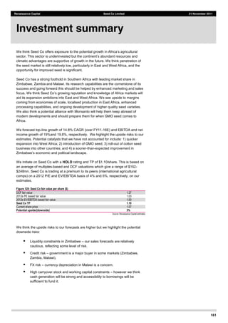 161
Renaissance Capital Seed Co Limited 21 November 2011
We think Seed Co offers exposure to
climatic advantages are supportive of growth in the future. We think penetration of
the seed market is still relatively low, particularly in East and West Africa, and the
opportunity for improved seed is significant.
Seed Co has a strong foothold in Southern Africa with leading market share in
Zimbabwe, Zambia and Malawi. Its research capabilities are the cornerstone of its
success and going forward this should be helped by enhanced marketing and sales
aid its expansion ambitions into East and West Africa. We see upside to margins
coming from economies of scale, localised production in East Africa, enhanced
processing capabilities, and ongoing development of higher quality seed varieties.
We also think a potential alliance with Monsanto will help them keep abreast of
modern developments and should prepare them for when GMO seed comes to
Africa.
We forecast top-line growth of 14.8% CAGR (over FY11-16E) and EBITDA and net
income growth of 19%and 19.8%, respectively. We highlight the upside risks to our
estimates. Potential catalysts that we have not accounted for include: 1) quicker
expansion into West Africa; 2) introduction of GMO seed; 3) roll-out of cotton seed
business into other countries; and 4) a sooner-than-expected improvement in
We initiate on Seed Co with a HOLD rating and TP of $1.10/share. This is based on
an average of multiples-based and DCF valuations which give a range of $192-
$248mn. Seed Co is trading at a premium to its peers (international agricultural
comps) on a 2012 P/E and EV/EBITDA basis of 4% and 6%, respectively, on our
estimates.
Figure 129: Seed Co fair value per share ($)  
  
DCF  fair  value   1.27  
2012e  PE  based  fair  value   1.03  
2012e  EV/EBITDA  based  fair  value   1.00  
Seed Co TP 1.10
Current  share  price   1.07  
Potential upside/(downside) 3%
Source:  Renaissance  Capital  estimates  
We think the upside risks to our forecasts are higher but we highlight the potential
downside risks:
Liquidity constraints in Zimbabwe our sales forecasts are relatively
cautious, reflecting some level of risk.
Credit risk government is a major buyer in some markets (Zimbabwe,
Zambia, Malawi).
FX risk currency depreciation in Malawi is a concern.
High carryover stock and working capital constraints however we think
cash generation will be strong and accessibility to borrowings will be
sufficient to fund it.
Investment summary
 