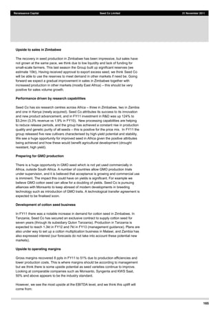 165
Renaissance Capital Seed Co Limited 21 November 2011
Upside to sales in Zimbabwe
The recovery in seed production in Zimbabwe has been impressive, but sales have
not grown at the same pace, we think due to low liquidity and lack of funding for
small-scale farmers. This last season the Group built up significant reserves (we
estimate 10kt). Having received approval to export excess seed, we think Seed Co
will be able to use the reserves to meet demand in other markets if need be. Going
forward we expect a gradual improvement in sales in Zimbabwe together with
increased production in other markets (mostly East Africa) this should be very
positive for sales volume growth.
Performance driven by research capabilities
Seed Co has six research centres across Africa three in Zimbabwe, two in Zambia
and one in Kenya (newly acquired). Seed Co attributes its success to its innovation
and new product advancement, and in FY11 investment in R&D was up 124% to
$3.2mn (3.3% revenue vs 1.9% in FY10). New processing capabilities are helping
to reduce release periods, and the group has achieved a constant rise in production
quality and genetic purity of all seeds this is positive for the price mix. In FY11 the
group released five new cultivars characterised by high-yield potential and stability.
We see a huge opportunity for improved seed in Africa given the positive attributes
being achieved and how these would benefit agricultural development (drought
resistant, high yield).
Preparing for GMO production
There is a huge opportunity in GMO seed which is not yet used commercially in
Africa, outside South Africa. A number of countries allow GMO production trials
under supervision, and it is believed that acceptance is growing and commercial use
is imminent. The impact this could have on yields is significant. For example we
believe GMO cotton seed can allow for a doubling of yields. Seed Co is pursuing
alliances with Monsanto to keep abreast of modern developments in breeding
technology such as introduction of GMO traits. A technological transfer agreement is
expected to be finalised soon.
Development of cotton seed business
In FY11 there was a notable increase in demand for cotton seed in Zimbabwe. In
Tanzania, Seed Co has secured an exclusive contract to supply cotton seed for
seven years (through its subsidiary Quton Tanzania). Production in Tanzania is
expected to reach 1.3kt in FY12 and 7kt in FY13 (management guidance). Plans are
also under way to set up a cotton multiplication business in Malawi, and Zambia has
also expressed interest (our forecasts do not take into account these potential new
markets).
Upside to operating margins
Gross margins recovered 8 ppts in FY11 to 51% due to production efficiencies and
lower production costs. This is where margins should be according to management
but we think there is some upside potential as seed varieties continue to improve.
Looking at comparable companies such as Monsanto, Syngenta and KWS Saat,
50% and above appears to be the industry standard.
However, we see the most upside at the EBITDA level, and we think this uplift will
come from:
 